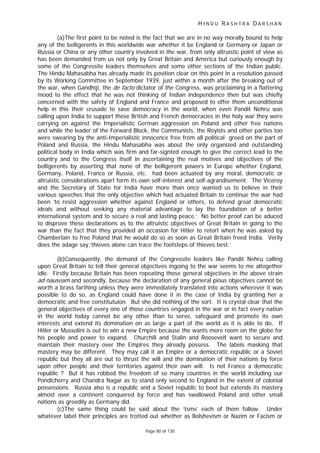 H I N D U R A S H T R A D A R S H A N
Page 80 of 130
(a)The first point to be noted is the fact that we are in no way morally bound to help
any of the belligerents in this worldwide war whether it be England or Germany or Japan or
Russia or China or any other country involved in the war, from only altruistic point of view as
has been demanded from us not only by Great Britain and America but curiously enough by
some of the Congressite leaders themselves and some other sections of the Indian public.
The Hindu Mahasabha has already made its position clear on this point in a resolution passed
by its Working Committee in September 1939, just within a month after the breaking out of
the war, when Gandhiji, the de facto dictator of the Congress, was proclaiming in a flattering
mood to the effect that he was not thinking of Indian independence then but was chiefly
concerned with the safety of England and France and proposed to offer them unconditional
help in this their crusade to save democracy in the world, when even Pandit Nehru was
calling upon India to support these British and French democracies in the holy war they were
carrying on against the Imperialistic German aggression on Poland and other free nations
and while the leader of the Forward Block, the Communists, the Royists and other parties too
were swearing by the anti-Imperialistic innocence free from all political greed on the part of
Poland and Russia, the Hindu Mahasabha was about the only organized and outstanding
political body in India which was firm and far-signted enough to give the correct lead to the
country and to the Congress itself in ascertaining the real motives and objectives of the
belligerents by asserting that none of the belligerent powers in Europe whether England,
Germany, Poland, France or Russia, etc. had been actuated by any moral, democratic or
altruistic considerations apart form its own self-interest and self-agrandisement. The Viceroy
and the Secretary of State for India have more than once wanted us to believe in their
various speeches that the only objective which had actuated Britain to continue the war had
been ‘to resist aggression whether against England or others, to defend great democratic
ideals and without seeking any material advantage to lay the foundation of a better
international system and to secure a real and lasting peace.’ No better proof can be aduced
to disprove these declarations as to the altruistic objectives of Great Britain in going to the
war than the fact that they provided an occasion for Hitler to retort when he was asked by
Chamberlain to free Poland that he would do so as soon as Great Britain freed India. Verily
does the adage say,’thieves alone can trace the footsteps of thieves best.’
(b)Consequently, the demand of the Congressite leaders like Pandit Nehru calling
upon Great Britain to tell their general objectives ingoing to the war seems to me altogether
idle. Firstly because Britain has been repeating those general objectives in the above strain
ad nauseam and secondly, because the declaration of any general pious objectives cannot be
worth a brass farthing unless they were immediately translated into actions wherever it was
possible to do so, as England could have done it in the case of India by granting her a
democratic and free constitutuion. But she did nothing of the sort. It is crystal clear that the
general objectives of every one of those countries engaged in the war or in fact every nation
in the world today cannot be any other than to serve, safeguard and promote its own
interests and extend its domination on as large a part of the world as it is able to do, If
Hitler or Mussolini is out to win a new Empire because the wants more room on the globe for
his people and power to expand. Churchill and Stalin and Roosevelt want to secure and
maintain their mastery over the Empires they already possess. The labels masking that
mastery may be different. They may call it an Empire or a democratic republic or a Soviet
republic but they all are out to thrust the will and the domination of their nations by force
upon other people and their territories against their own will. Is not France a democratic
republic ? But it has robbed the freedom of so many countries in the world including our
Pondicherry and Chandra Nagar as to stand only second to England in the extent of colonial
possessions. Russia also is a republic and a Soviet republic to boot but extends its mastery
almost over a continent conquered by force and has swallowed Poland and other small
nations as greedily as Germany did.
(c)The same thing could be said about the ‘Isms’ each of them follow. Under
whatever label their principles are trotted out whether as Bolshevism or Nazim or Facism or
 