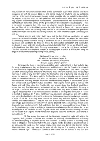 H I N D U R A S H T R A D A R S H A N
Page 81 of 130
r
t
Repulicanism or Parliamentarianism their armed domination over other peoples they have
conquered or wish to conquer does not and cannot savour of anything else but autocratic
tyranny. Under such circumstances it would be but a suicidal folly for India to be taken in by
the slogans or by the labels on their principles and policies which all of them use with the
holy purpose to camouflage their real intentions. We should neither hate nor love Nazists or
Bolshecists or Democrats simply on the ground of any theoretical or bookish reasons. There
is no reason to suppose that Hitler must be a human monster because he passes off as a
Nazi or Churchill is a demi-God because he calls himself a Democrat. Nazism proved
undeniably the saviour of Germany under the set of circumstances Germany was placed in,
Bolshevism might have suited Russia very well and we know what the English Democracy has
cost us.
Political science and history both carry out the fact that no constitution or social
system can be beneficial under all circumstances and for all alike. No people are so attached
to democracy and to individual liberty as the British so far as their own Nation is concerned.
But under war conditions did they not throw the democratical conception and constitution
overboard in a day and vote for almost an undiluted dictatorship ? Is not Mr. Churchill today
to England what Herr Hitler is to Germany, whose word is nearly the only law of the land ?
Only the last mail from England brought a leading paper in which a British poet sang the
dirge of liberty in the following wailing notes, asking,
‘We know the war court is intact
But what of the Habeas Corpus Act
The Freedom’s isle they could not save
Till it was Magna Charta’s grave.’
Consequently, there is no meaning in calling upon Indians that it is their duty to fight
Germany simply because they are Totalitarians and Nazis or to love the French or the English
or the Americans simply because they are Democrats or Republicans. The sanest policy for
us which practical politics demand is to befriend those who are likely to serve ou country’s
interes s in spite of any ‘ism’ they follow for themselves and to befriend only so long as it
serves our purpose. The Nazis and the Bolshevists were the most deadly enemies to each
other on theoretical grounds but when on the given question of Poland and the general
interests in this war they thought an alliance would serve the purpose of their nations better,
they joined hands overnight in mutual friendship. Had England herself gone to war say with
Russia and had Hitler taken the English side, can anyone doubt that England would have
landed this very Nazi Germany as enthusiastically as they did the Imperialistic Germany in
the days of Bismark when he invaded and crushed these very French people with whom
England happened then to be inimical ever since the rise of the Republic Revolution in France
to the fall of Napolean III ? Were not these very Americans although her own kith and kin,
held up by England before the world as the most faithless and treacherous type of humanity
in spite of the fact that they were republicans when they revolted against England and
secured their independence ? And yet now that a close alliance with America is almost the
last refuge guaranteeing any certainty of saving England from a disastrous defeat, what
desperate love has locked John Bull and Uncle Sam into an unseparable embrace ! Nay, is
not England already casting a wistful eye to woo the very Bolshevist Russia whom she cursed
all along and if but the latter accepts England’s hand and breaks off with Germany can there
be any doubt that England would immediately begin to bless the Bolshevist Government as
‘our noble ally ?’
(d) Nor should the bogey of the German’s conquering India with which the
English try to frignten us out of our wits be taken too seriously into consideration in framing
our immediate policy in response to the war situation. As things stand it is not very likely,
nay it is altogether improbable that in this war England will be defeated so disastrously as to
get compelled to hand over her Indian Empire, lock, stock and barrel into German hands.
When Columbus, they say, was on the point of effecting his first landing in America the
natives showed fight. Thereupon Columbus who knew that an eclipse of the Sun was
 