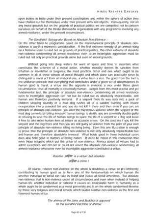 H I N D U R A S H T R A D A R S H A N
Page 83 of 130
-
ह
open bodies in India under their present constitutions and within the sphere of action they
have chalked out for themselves under their present aims and objects. Consequently, not on
any moral grounds but on the grounds of practical politics we are compelled not to concern
ourselves on behalf of the Hindu Mahasabha organization with any programme involving any
armed resistance, under the present circumstances.
The Gandhijist ‘Satyagraha’ Based on Absolute Non Violence :-
On the other hand no programme based on the monomaniacal principle of absolute non-
violence is worth a moment’s consideration. If the first extreme remedy of an armed rising
on a National scale is ruled out on grounds of practical politics, this other extreme of absolute
non-violence condemning all armed resistence even to an incorrigible aggression must be
ruled out not only on practical grounds alone but even on moral grounds.
Without going into deep waters for want of space and time to ascertain what
constitutes the criterion of a moral action, whether morality derives its sanction from
Intuition or Revelation or Exigency, the most practical factor and one which ought to be
common to all of these schools of moral thought and which alone can practically serve to
distinguish a moral act from an immoral one, a virtue from a vice, the good from the bad is
the utilitarian principle that everything that contributes under a given set of circumstances to
human good is moral, a virtue and the opposite is immoral, a vice under those given
circumstances; that all mortality is essentially human. Judged from this most practial and yet
fundamental test, the principle of absolute non-violence condemning all armed resistence
even to incorrigible aggression can not but be ruled out as absolutely impracticable, anti
human and therefore positively immoral. If a serpent finds its way slyly into a pack of
children sleeping soundly or a mad dog rushes all of a sudden foaming with insane
exasperation into a crowded fair and you do not kill it there and then even if you can, on
principle of absolute non-violence, you abet the murderous violence which the serpent or the
mad dog commits by biting innocent human beings to death, you are criminally doubly guilty
in refusing to save the life of human beings to spare the life of a serpent or a dog and leave
it free to take more human lives at leisure as occasion arises. On the contrary if you kill the
serpent and the dog there and then you are still guilty of violence from the point of your own
principle of absolute non-violence killing no living being. Even this one illustration is enough
to prove that the principle of absolute non-violence is not only absolutely impracticable but
anti-human and therefore absolutely immoral. What holds good in these individual cases
does also hold good in matters affecting nation. It must be noted in this connection that
even those religions which put the virtue of non-violence, Ahimsa above all virtues had to
admit exceptions and did not or could not assert tha absolute non-violence condemning all
armed resistance whatsover even to incorrigible aggression constituted a virtue.
Relative अ ंसा is a virtue; but absolute
अ हंसा a crime !
Of course, relative non-violence on the whole is doubtless a virtue so pre-eminently
contributing to human good as to form one of the fundamentals on which human life
whether individual or social can take its stand and evolve all social amenitites. But absolute
non-violence that is non-violence under all circumstances and even when instead of helping
human life whether individual or national it causes an incalculable harm to humanity as a
whole ought to be condemned as a moral perversity and is on the whole condemned likewise
by those very religious and moral schools which lauded relative non-violence as the first and
foremost human virtue.
The ahimsa of the Jains and Buddists is opposed
to this Gandhist Doctrine of ahimsa
 