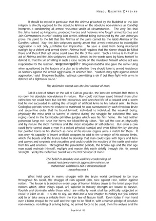 H I N D U R A S H T R A D A R S H A N
Page 84 of 130
f
It should be noted in particular that the ahimsa preached by the Buddhist or the Jain
religion is directly opposed to the absolute Ahimsa or the absolute non-violence as Gandhiji
interprets it condemning all armed resistence under all circumstances. The very fact that
the Jains reared up kingdoms, produced heroes and heroines who fought armed battles and
Jain Commanders-in-chief leading Jain armies without being ostracized by the Jain Acharyas
prove this point to the hilt that the Ahimsa of the Jains cannot be the rabid Ahimsa of the
Gandhist school. Nay, the Jain scriptures openly assert that armed resistance to incorrigible
aggression is not only justifiable but imperative. To save a saint from being murdered
outright by a violent and armed sinner, Ahimsa itself requires that the sinner should be killed
there and then if that act alone could save the life of the saint. Such a Himsa is in itself an
act of Ahimsa and the Jain scriptures defend it, almost in the words used by Manu himself to
defend it, that the sin of killing in such a case recoils on the murderer himself whose act was
responsible for the reaction, ‘म युःत म युमहित !’ Bhagwan Buddha also gave the same ruling
when questioned by the leaders of a clan as to whether they should take to armed resistance
as soldiers against the armed aggression, of another clan. ‘Soldiers may fight against armed
aggression,’ said Bhagwan Buddha, ‘without committing a sin if but they fight with arms in
defence of a righteous cause.’
The de ensive sword was the first saviour of man!
Call it a law of nature or the will of God as you like, the iron fact remains that there is
no room for absolute non-violence in nature. Man could not have saved himself from utter
extinction nor could have but led the precarious and wretched life of a coward and a worm
had he not succeeded in adding the strength of artificial Arms to his natural arm. In those
Geological periods when he evolved to manhood he was surrounded by such ferocious brute
and serpentine order that he found himself, individual to individual, the weakest being;
physically the most unfit to survive in contest during the struggle for existence that was
reging round in the formidable primitive jungles which was his first home. He had neither
poisonous fangs not tusks nor horns nor blood-thirsty claws. We call the cow as physically
and by nature the most harmless and the most incapable of self-defence. But even a cow
could have cowed down a man in a naked physical combat and even killed him by piercing
her pointed horns in his stomach as none of his natural organs were a match for them. It
was only his capacity to invent artificial weapons to add to the strength of his natural limbs,
which the beasts and the brutes failed to develop that man could cope with tigers and lions
and wolves and serpents and crocodiles and could snatch the mastery of the earth and water
from his wild enemies. Throughout the paleolethic periods, the bronze age and the iron age
man could maintain himself, multiply and master this earth chiefly through this his armed
strength. Verily the Defensive Sword was the first Saviour of man !
The belief in absolute non-violence condemning all
armed resistance even to aggression evinces no
mahatmaic saintliness but a monomaniacal
senselessness !
What held good in man’s struggle with the brute world continued to be true
throughout his social, the struggle of clan against clan, race against race, nation against
nation. The lesson is branded on every page of human history down to the latest page that
nations which, other things equal, are superior in military strength are bound to survive,
flourish and dominate while those which are militarily weak shall be politically subjected or
cease to exist at all. It is idle to say, we shall and a new chapter to history but you cannot
add to or take away a syllable from the iron law of Nature itself. Even today if man hand
over a blank cheque to the wolf and the tiger to be filled in, with a human pledge of absolute
non-violence, no killing of a living being, no armed force to be used, then the wolves and the
 