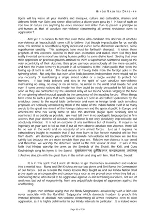 H I N D U R A S H T R A D A R S H A N
Page 85 of 130
tigers will lay waste all your mandirs and mosques, culture and cultivation, Aramas and
Ashrams-finish man Saint and sinner alike before a dozen years pass by ! In face of such an
iron law of nature can anything be more immoral and sinful than to preach a principle so
anti-human as that of absolute non-violence condemning all armed resistance even to
aggression ?
And yet it is curious to find that even those who condemn this doctrine of absolute
non-violence as impracticable seem still to believe that though impracticable for us worldly
men, this doctrine is nevertheless highly moral and evince some Mahatmaic excellence, some
superhuman sanctity. This apologetic tone must be forthwith changed, It raises these
prophets of this eccentric doctrine in their own estimation and makes them feel they had
really invented some moral law raising human politics to some divine level. Seeing that even
their opponents on practical grounds attribute to them a superhuman saintliness owing to the
very eccentricity of their doctrine, they grow, perhaps unconsciously all the more eccentric
and have the insane temerity to preach in all seriousness to the Indian public that ‘even the
taking up of lathi is sinful. The best means of freeing India from the foreign yoke is the
spinning-wheel. Not only that but even after India becomes imdependent there would not be
any necessity of maintaining a single armed sodier or a single warship to protect her
frontiers. If but India believes and acts in the spirit of such absolute non-violence
maintaining no army, no navy or no air force, no nation in the world shall invade her and
even if some armed nations did invade her they could be easily persuaded to fall back as
soon as they are confronted by the unarmed army of our Desha Sevikas singing to the tune
of the spinning-wheel musical appeals to the conscience of the invading forces.’ When things
have come to such a pass that such quixotic souls are sent as accredited spokesmen by the
credulous crowd to the round table conference and even in foreign lands such senseless
proposals are seriously advanced by them in the name of the Indian Nation itself in so many
words to the great merriment of the foreign statesmen and the general public in Europe and
America-the time has surely come to take this doctrinal plague quite seriously and to
counteract it as quickly as possible. We must tell them in no apologetic language but in firm
accents that your doctrine of absolute non-violence is not only absolutely impracticable but
absolutely immoral. It is not an outcome of any saintliness but of insanity. It requires no
ingenuity on your part to tell us that if but all men observe absolute non-violence, there will
be no war in the world and no necessity of any armed forces. Just as it requires no
extraordinary insight to maintain that if but men learn to live forever mankind will be free
from death. We denounce you doctrine of absolute non-violence not because we are less
saintly but because we are more sensible than you are. Relative non-violence is our creed
and therefore, we worship the defensive sword as the first saviour of man. It was in this
faith that Hindus worship the arms as the Symbols of the Shakti, the Kali, and Guru
Govindsingh sang his hymn to the Sword. सुखसंताकरणम ् दमितहरणमु ् खलदलदलनम ् जयतेगम ्
।।And we also join with the great Guru in the refrain and sing with him, ‘Hail Thee, Sword.’
It is in this spirit that I want all Hindus to get themselves re-animated and re-born
into a martial race. Manu and Shri Krishna are our law givers and Shri Rama the Commander
of our forces. Let us re-learn the manly lessons they taught us and our Hindu Nation shall
prove again as unconquerable and conquering a race as we proved once when they led us :
conquering those who dared to be aggressive against us and refraining ourselves, not out of
weakness but out of magnanimity, from any unjustifiable designs of aggression against the
unoffending.
It goes then without saying that the Hindu Sanghatanist actuated by such a faith can
never associate with the Gandhist ‘Satyagraha’ which demands freedom to preach this
immoral principle of absolute non-violence condemning all armed resistance even to alien
aggression, as it is highly detrimental to our Hindu interests in particular. It is indeed more
 