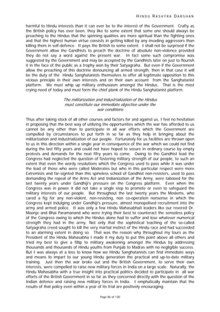 H I N D U R A S H T R A D A R S H A N
Page 86 of 130
t
harmful to Hindu interests than it can ever be to the interest of the Government. Crafty as
the British policy has ever been, they like to some extent that some one should always be
preaching to the Hindus that the spinning qualities are more spiritual than the fighting ones
and that the highest human virtue consists in getting killed by any invading aggressors than
killing them in self-defence. It pays the British to some extent. I shall not be surprised if the
Government allow the Gandhists to preach the doctrine of absolute non-violence provided
they do not say a word against the present war. In fact some such compromise was
suggested by the Government and may be accepted by the Gandhists later on just to flourish
it in the face of the public as a trophy won by their Satyagraha. But even if the Government
allow the preaching of this doctrine denouncing all armed strength, then in that case it will
be the duty of the Hindu Sanghatanists themselves to offer all legitimate opposition to this
vicious principle in their own interests and on their own account from the Sanghatanist
platform. We must whip up military enthusiasm amongst the Hindus. That is the most
crying need of today and must form the chief plank of the Hindu Sanghatanist platform.
The militarization and industrialization of the Hindus
must constitute our immediate objective under the
war condi ions
Thus after taking stock of all other courses and factors for and against us, I feel no hesitation
in proposing that the best way of utilizing the opportunities which the war has afforded to us
cannot be any other than to participate in all war efforts which the Government are
compelled by circumstances to put forth in so far as they help in bringing about the
militarization and industrialization of our people. Fortunately for us facilities are thrown open
to us in this direction within a single year in consequence of the war which we could not find
during the last fifty years and could not have hoped to secure in ordinary course by empty
protests and demands for the next fifry years to come. Owing to the Gandhist lead the
Congress had neglected the question of fostering military strength of our people, to such an
extent that even the wordy resolutions which the Congress used to pass while it was under
the lead of those who were called Moderates but who in this particular respect were more
Extremists and far-signted than this spineless school of Gandhist non-resisters, used to pass
demanding the repeal of the Arms Act and Indianization of the Army, were tabooed for the
last twenty years under Gandhiji’s pressure on the Congress platform. Even when the
Congress was in power it did not take a single step to promote or even to safeguard the
military interests of our people. But throughout the last twenty years the Moslems, who
cared a fig for any non-violent, non-resisting, non co-operation nonsense in which the
Congress kept indulging under Gandhiji’s pressure, almost monopolised recruitment into the
army and armed police. It was only a few Hindu Mahasabhait leaders like our revered Dr.
Moonje and Bhai Paramanand who were trying their best to counteract the senseless policy
of the Congress owing to which the Hindus alone had to suffer and lose whatever numerical
strength they had in the army. Not only that the sophistical teaching of the so-called
Satyagraha creed sought to kill the very martial instinct of the Hindu race and had succeeded
to an alarming extent in doing so. That was the reason why throughout my tours as the
President of the Hindu Mahasabha I made it my duty to put this point above all others and
tried my best to give a fillip to military awakening amongst the Hindus by addressing
thousands and thousands of Hindu youths from Punjab to Madras with no negligible success.
But I was always at a loss to know how we Hindu Sanghatanists can find immediate ways
and means to impart to our young Hindu generation the practical and up-to-date military
training. Just then the war broke out and the British Government, to serve their own
interests, were compelled to raise new military forces in India on a large scale. Naturally, the
Hindu Mahasabha with a true insight into practical politics decided to participate in all war
efforts of the British Government in so far as they concerned directly with the question of the
Indian defence and raising new military forces in India. I emphatically maintain that the
results of that policy even within a year of its trial are positively encouraging.
 