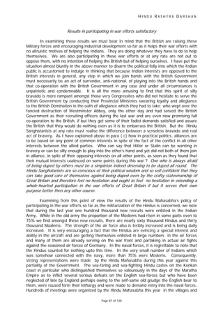 H I N D U R A S H T R A D A R S H A N
Page 87 of 130
f t f
t t t
tt
Results in participating in war efforts satisfactory
In examining these results we must bear in mind that the British are raising these
Military forces and encouraging industrial development so far as it helps their war efforts with
no altruistic motives of helping the Indians. They are doing whatever they have to do to help
themselves. We are also participating in these war efforts or at any rate are not out to
oppose them, with no intention of helping the British but of helping ourselves. I have put the
situation almost bluntly in the above manner to disarm the political folly into which the Indian
public is accustomed to indulge in thinking that because Indian interests are opposed to the
British interests in general, any step in which we join hands with the British Government
must necessarily be an act of surrender, anti-national, of playing into the British hands and
that co-operation with the British Government in any case and under all circumstances is
unpatriotic and condemnable. It is all the more amusing to find that this spirit of silly
bravado is more rampant amongst those very Congressites who did not hesitate to serve the
British Government by conducting their Provincial Ministries swearing loyalty and allegiance
to the British Domination in the oath of allegiance which they had to take; who wept over the
fancied destruction of Westminster Abbey, only the other day and had served the British
Government as their recruiting officers during the last war and are even now promising full
co-operation to the British, if but they get some of their fadist demands satisfied and assure
the British that they would do nothing even as it is to embarrass the British. But the Hindu
Sanghatanists at any rate must realise the difference between a scnseless bravado and real
act of bravery. As I have explained above in para ( c) how in practical politics, alliances are
to be based on any point of common interests in spite of the fact of the conflict in all other
interests between the allied parties. Who can say that Hitler or Stalin can be wanting in
bravery or can be silly enough to play into the other’s hand and yet did not both of them join
in alliance, in spite of their opposing interests on all other points, as soon as they found that
their mutual interests coalesced on some points during this war ? One who is always afraid
of being duped by others must be a simpleton indeed deserving to be duped all round. The
Hindu Sanghatanists are so conscious of their political wisdom and so self-confident that they
can take good care o hemselves against being duped even by the crafty statesmanship o
Great Britain and therefore feel no hesitation and ought to feel no hesitation in extending a
whole-hearted participation in he war efforts of Great Bri ain if but i serves their own
purpose be er then any other course.
Examining from this point of view the results of the Hindu Mahasabha’s policy of
participating in the war efforts so far as the militarization of the Hindus is concerned, we note
that during the last year one hundred thousand new recruits were enlisted in the Indian
Army. While in the old army the proportion of the Moslems had risen in some parts even to
75% we find amongst these new recruits, there are nearly sixty thousand Hindus and thirty
thousand Moalems. The strength of the air force also is teribly increased and is being daily
increased. It is very encouraging a fact that the Hindus are evincing a special interest and
ability in the aircraft and are getting themselves enlisted in large numbers in the air forces
and many of them are already serving on the war front and partaking in actual air fights
against the seasoned air forces of Germany. In the naval forces, it is regrettable to note that
the Hindus counted for nothing upto this time. In the very small number of Indians which
was somehow connected with the navy, more than 75% were Moslems. Consequently,
strong representations were made by the Hindu Mahasabha during this year against this
partiality of the Government. The sea-faring and sea-fighting Hindu castes on the Konkan
coast in particular who distinguished themselves so valourously in the days of the Maratha
Empire as to inflict several serious defeats on the English sea-forces but who have been
neglected of late by England perhaps owing to the self-same old grudge the English bear to
them, were roused form their lethargy and were made to demand entry into the naval forces.
Hundreds of meetings were organized by the Hindu Mahasabha this year in the villages and
 