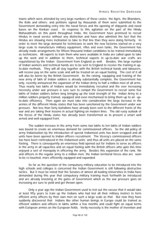 H I N D U R A S H T R A D A R S H A N
Page 88 of 130
towns which were attended by very large numbers of these castes; the Agris, the Bhandaris,
the Kolis and others; and petitions signed by thousands of them were submitted to the
Government demanding entry into the naval forces and the opening of shipyards and naval
bases on the Konkan coast. In response to this agitation on the part of the Hindu
Mahasabhaits on this point throughout India, the Government have promised to recruit
Hindus in naval service without any distinction and have also admitted the fact that the
Hindus are showing more inclination to take to that line than they were doing formerly. In
order to meet the large demand for technicians to work the new factories started on a very
large scale to manufacture military equipment, rifles and even tanks, the Government has
already made arrangements for fifteen thousand Indian candidates to be trained immediately
as technicians. All experts to train them who were available in India are called upon to take
up the work and in addition to them, technical experts in up-to-date war crafts are
requisitioned by the Indian Government from England as well. Besides, this large number
of Indian workers and technical hands are to be sent to England to receive the training in up-
to-date methods. They will all stay together with the British technical hands and labourers,
will receive pay on the same scale and will be treated on an equal footing. The cost of it all
will also be borne by the British Government. As the raising, equipping and training of the
new army of lakh of Indian soldiers is already substantially complete, the Government has
only, recently announced the expansion of the Indian Army to half a million men of all arms.
Thus nearly two lakhs of Indians would be immediately recruited and the ever increasing
necessity under war pressure is sure sure to compel the Government to recruit some five
lakhs of Indian soldiers before long bringing up the total strength of the Indian Army to a
million soldiers properly trained, equipped and even mechanised to bring them up to an up-
to-date efficiency. Then again we must take into consideration the large increase in the
armies of the different Hindu states that has been sanctioned by the Government under war
pressure. Not less than forty battalions have already been sent to the different fronts of the
war and are taking their lessons in actual fighting on modern lines. The old rusty outlook of
the forces of the Hindu states has already been transformed as to present a smart well
armed and well equipped front.
The sudden increase in the army from some two lakhs to ten lakhs of Indian soldiers
was bound to create an enormous demand for commissioned officers. So the old policy of
army Indianization by the introduction of special Indianised units has been scrapped and all
units have been opened to Indian officers recruitment. The Viceroy’s commissioned officers
too have been reintroduced in the Indianised units and thus all units are placed on the same
footing. There is consequently an enormous field opened out for Indians to serve as officers
in the army in all capacities and on equal footing with the British officers who upto this time
enjoyed a sort of monopoly in officering the army. Besides this expansion of the rank, file
and officers in the regular army to a million men, the Indian territorial forces also are soon
to be re-touched, more efficiently equipped and expanded.
So far as the question of the compulsory military education to be introduced into the
high schools and colleges is concerned the Indian Government is still following obstructive
tactics. But it must be noted that the Senates of almost all leading Universities in India have
demanded during this year that compulsory military training must forthwith be introduced
and are already knocking at the gates of Government which as the war pressure goes on
increasing are sure to yield and get thrown open.
Only a year ago the Indian Government used to trot out the excuse that it would take
at least fifty years to train up the Indians who had lost all their military instinct to form
efficient army officers by their own men on such a large scale as that. But now they have
suddenly discovered that Indians like other human beings in Europe could be trained as
efficient soldiers and officers in lakhs within a few months and could fight on equal terms
with Eutopean armies on the European fields. Verily necessity is the mother of invention and
 