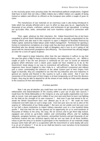 H I N D U R A S H T R A D A R S H A N
Page 89 of 130
as the necessity grows more pressing under the international political complications, England
shall have to learn that not only a million Indians but a billion Indians are capable of being
trained as soldiers and officers as efficient as the European ones within a couple of years to
come.
The manufacture of war materials on an enormous scale is also being introduced in
India which has already afforded and is sure to affort as days pass by an opportunity for
thousands of our artisans, craftsmen, workers and technicians to get specialised in turning
out up-to-date rifles, tanks, ammunition and even machines required in connection with
them.
Then, again, whatever be their reluctance, the Indian Government has at last been
compelled to permit Sheth Walchand Hirachand who must be specially congratulated on his
untiring efforts and able lead in this respectm to open a shipyard at Bezwada financed by
Indian capital, worked by Indian labour under Indian management. Permission for opening a
factory to manufacture aeroplanes on a large scale has also been granted to Sheth Walchand
Hirachand who has already selected a sight at Bangalore and is sure to set it going at full
speed with his characteristic promptness and efficiency. The Government has already lodged
an order for a crore of rupees of planes.
With regard to large Industries other than the war industries it suffices to say that
this year has given a fillip to many a chemical industry, the paper industry etc., etc. Within a
couple of years if but the war pressure is continued we are sure to record an industrial
progress which otherwise even a dozen years would not have enabled us to do as the
Government stood always in our way to economical self-sufficiency. But not that military
exigencies have forced England to raise India to a self-sufficient economical and military
unit,-a centre commanding the defences of the whole Eastern part of their Empire from
Egypt to Australia, they are compelled to see that the key industries and even industries in
general are started and flourish in this country to such a wide extent that if ever the
connection of the Eastern part of their Empire is at least temporarily cut off from the Western
Empire, they may be able to depend for all the sinews of war chiefly on India which abounds
in the resources of men and materials.
A serious question
Now I ask you all whether you could have ever been able to bring about such rapid
militarization and industrialization of the country within a year out of your own sources ?
Could have the Hindu Mahasabha or the Congress or any such public organization ever been
able to recruit, train and equip half a million of our men and send them to learn real fighting
on the field on the strength of its own resourses ? And even if you had aimed to do so,
would the British Government have ever allowed you to do so ? We could not have
conducted even lathi clubs on such a large scale. Even last year were we not as alive ot the
urgency of militarization of our Hindu people ? But were we not unable even last year even
to run half a dozen institutions to impart military education even to a few hundred Hindu
youths ? And now that the war has opened out an opportunity for us to send hundreds of
thousands of Hindus to the army, the navy, the air services and to get them fully trained,
equipped and armed as up-to-date soldiers and commanding officers and for building
shipyards, aeroplane factories, gun factories, ammunition factories and get thousands of our
mechanics trained into war technical experts,-hall we turn our back on all these facilities,
refuse to join the army or to decline to participate in the manufacture of our materials simply
because some fools will call it a co-operation with the Government or some booby will curse
it as an act of violence ? If we do so we shall but deserve even ourselves to be bracketed
with the fool and the booby.
 