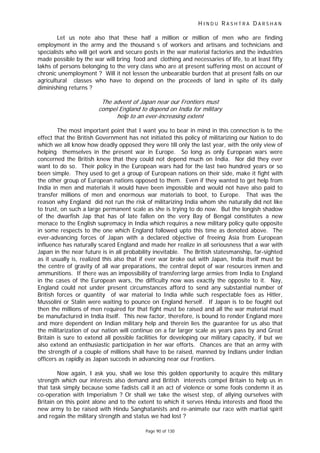 H I N D U R A S H T R A D A R S H A N
Page 90 of 130
Let us note also that these half a million or million of men who are finding
employment in the army and the thousand s of workers and artisans and technicians and
specialists who will get work and secure posts in the war material factories and the industries
made possible by the war will bring food and clothing and necessaries of life, to at least fifty
lakhs of persons belonging to the very class who are at present suffering most on account of
chronic unemployment ? Will it not lessen the unbearable burden that at present falls on our
agricultural classes who have to depend on the proceeds of land in spite of its daily
diminishing returns ?
The advent of Japan near our Frontiers must
compel England to depend on India for military
help to an ever-increasing extent
The most important point that I want you to bear in mind in this connection is to the
effect that the British Government has not initiated this policy of militarizing our Nation to do
which we all know how deadly opposed they were till only the last year, with the only view of
helping themselves in the present war in Europe. So long as only European wars were
concerned the British knew that they could not depend much on India. Nor did they ever
want to do so. Their policy in the European wars had for the last two hundred years or so
been simple. They used to get a group of European nations on their side, make it fight with
the other group of European nations opposed to them. Even if they wanted to get help from
India in men and materials it would have been impossible and would not have also paid to
transfer millions of men and enormous war materials to boot, to Europe. That was the
reason why England did not run the risk of militarizing India whom she naturally did not like
to trust, on such a large permanent scale as she is trying to do now. But the longish shadow
of the dwarfish Jap that has of late fallen on the very Bay of Bengal constitutes a new
menace to the English supremacy in India which requires a new military policy quite opposite
in some respects to the one which England followed upto this time as denoted above. The
ever-advancing forces of Japan with a declared objective of freeing Asia from European
influence has naturally scared England and made her realize in all seriousness that a war with
Japan in the near future is in all probability inevitable. The British statesmanship, far-sighted
as it usually is, realized this also that if ever war broke out with Japan, India itself must be
the centre of gravity of all war preparations, the central depot of war resources inmen and
ammunitions. If there was an impossibility of transferring large armies from India to England
in the cases of the European wars, the difficulty now was exactly the opposite to it. Nay,
England could not under present circumstances afford to send any substantial number of
British forces or quantity of war material to India while such respectable foes as Hitler,
Mussolini or Stalin were waiting to pounce on England herself. If Japan is to be fought out
then the millions of men required for that fight must be raised and all the war material must
be manufactured in India itself. This new factor, therefore, is bound to render England more
and more dependent on Indian military help and therein lies the guarantee for us also that
the militarization of our nation will continue on a far larger scale as years pass by and Great
Britain is sure to extend all possible facilities for developing our military capacity, if but we
also extend an enthusiastic participation in her war efforts. Chances are that an army with
the strength of a couple of millions shall have to be raised, manned by Indians under Indian
officers as rapidly as Japan succeds in advancing near our Frontiers.
Now again, I ask you, shall we lose this golden opportunity to acquire this military
strength which our interests also demand and British interests compel Britain to help us in
that task simply because some fadists call it an act of violence or some fools condemn it as
co-operation with Imperialism ? Or shall we take the wisest step, of allying ourselves with
Britain on this point alone and to the extent to which it serves Hindu interests and flood the
new army to be raised with Hindu Sanghatanists and re-animate our race with martial spirit
and regain the military strength and status we had lost ?
 