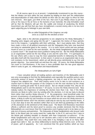 H I N D U R A S H T R A D A R S H A N
Page 91 of 130
f
Of all courses open to us at present, I emphatically recommend to you this course :
that the Hindus can best utilise the war situation by helping on their part the militarization
and industrialization of India which the British on their side are also eager to effect for their
own interests. And again, just think of the fact, that even if you Hindus refuse to join the
army or the navy or the air force or the factories of war materials, the only immediate result
will be that the Moslems will get into the saddle and instead of weakening the British
Government you will find that you have strengthened a second enemy who is no less bent
upon subjecting you to helotage in your own land.
The so-called Satyagraha o the Congress can only
serve as a stunt for the elections at best
Again, what is the alternate programme to one adopted by the Hindu Mahasabha ?
Shouting some slogans and going into the jail ? I appreciate the motive of those patriotic
men in the Congress; I sympathise with their sufferings. But I must plainly state, that they
have made a mess of all political movements and the Satyagraha they have now launched
can bring no subatantial good to the country. It is to some extent useful and was perhaps
meant to serve as a stunt for the next elections. Are the Hindu Sanghatanists going to adopt
a counter-stunt ? We would have been justified in doing that too. But the Hindu Mahasabha
as an organization cannot do the two things at one and the same time. If it participates in
the war efforts with a view to reap the most subatantial benefits in militarizing the Hindus,
and allies itself with the Government to that extent, it cannot as an organization take to any
civil resistance to the Government, which act will directly prove detrimental to our first and
greater objective. You cannot both eat and have the cake. Of course, the Hindu Mahasabha
can resort to Civil Resistance, if the issue is more profitable than the two great objective
which it seeks to gain, viz. militarization and industrialization.
The Hindusabhaits are full of fight
I have consulted almost all leading workers and branches of the Mahasabha and it
was very encouraging to find that the Mahasabhaits and especially the youthful workers were
extremely anxious to launch a fighting programme, but only in view of the fact that the
Congress has adopted one. Their chief anxiety seems to be to take to civil resistance as a
counter-stunt to defeat the purpose of the Congress to win the next elections by the cheap
method of courting jail under the A and B classes. But we should consider first, why do we
Hindusabhaits want to win the elections ? Of course, to serve the Hindu interests best. Now
nobody realises the importance of winning the election more than I do. But, if the Hindu
interests are likely to suffer more by running after the elections, is it not our duty to discard
them rather than sacrifice Hindu interests ? If the programme, most beneficial under the
present circumstances of participating in the war efforts with the two objectives mentioned
above, is likely to suffer by civil resistance on issues which do not serve the Hindu interests in
any substantial manner and if the elections could only be won by any such harmful means, it
is our clear duty to lose the elections rather than try to win them by pandering to the follies
of the electorate to the detriment of the Hindu cause. The Nizam Civil Resistance movement
affords a sufficient and the latest proof to convince any sensible electorate that the Hindu
Mahasabhaits are even braver than the Congressites even if going to jail is to be taken as the
only test of bravery and patriotism. The thousands of Hindu Sanghatanists who braved ‘Lathi
Mars’ in the Nizam jails can surely stand the ‘Laddu Mar’ in the A, B, and even the C class in
the British jails standing shoulder to shoulder with their Congressite co-sufferrers. If the
Hindu Sanghatanists were only out to win elections with a view to form ministries and gain
pelf and power, they could have very easily done it by changing a cap as so many other
people have odne it. But, we chose deliberately to stand by Hindu interests even at the risk
of power, pelf of popularity. As I am convinced that the great facilities which we have
 