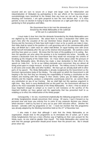 H I N D U R A S H T R A D A R S H A N
Page 92 of 130
f
t
t
secured and are sure to secure on a larger and larger scale for militarization and
industrialization of Hindudom by participating in the war efforts of the Government are
overwhelmingly more beneficial to the Hindus than any issue we can win by any slogan
shouting civil resistance, I am quite prepared to lose the next election also. It is more
patriotic to lose an election in trying to lead the electorate on a right path than to win it by
pandering to their prejudices and follies.
The Government has in act met the demands put
forward by the Hindu Mahasabha at the outbreak
of the war in a substantial measure
I must make it clear here that the demands forwarded by the Hindu Mahasabha were
not slighted by the Government. We asked them to make a declaration that within one
year’s time after the cessation of the war Dominion Status should be granted. Now, the
Viceroy and the Secretary of State have both made it clear so far as words can make it clear,
that India shall be raised to the position of a self governing unit of the commonweal h which
they call Bri ish but I claim must be called Indo-British, on equal footing even with Great
Britain herself immediately after the war at the shortest interval possible. We wanted a word
and they have given us a word. We know that the taste of the pudding is in its eating. But,
then the question can arise when the promise is to be translated into action. Secondly, we
wanted a declaration from the Government that they would not encourage the scheme of
breaking up the integrity of the Indian State. As I have shown above under the pressure of
the Hindu Mahasabha alone, Mr.Amery has made a clear declaration to that effect in his
speech on ‘India first’. So far as our military demands were concerned, they are almost all
being acted upon in a large measure at least up till now. The military service is thrown open
to all castes and creeds alike and other facilities. We have got are already dealt with in other
parts of my speech. The Hindu Mahasabha is already recognized by the Government as the
foremost representative body of the Hindus. The only point on which the Government is still
harping is the fact that they are throwing the responsibility of framing a constitution on the
Indians and insisting with their tongue in their cheeks ‘unless you all Indian parties, the
minority and the majority, produce a compromise unanimously voted for, we cannot thrust
any constitution on you of our framing.’ But we shall fight out this spacious argument in
right time. Nay, there is every likelihood that on this point too, the Government will have to
yield to the most reasonable demands of the Hindu Mahasabha. In short, I find no detail or
issue important enough to compel us to resort to civil resistance at the sacrifice of the
important facilities we have gained and the opportunity that has presented itself to us
enabling us to effect the militarization of the Hindu people.
Consequently, I, for one, recommend emphatically the following programme on which
all Hindu Sanghatanists should concentrate their energy. Of course, I put it forward as my
personal view and leave you entirely free to come to any corporate decision you choose,
which decision I shall try my best to carry out as your chief executive officer, whether the
decision coincides with my programme or not. I need not mention that this programme
was already adopted by the Working Committee held on the 21st
of November last.
I also make it clear that although I wish that the Hindu Mahasabha as an
organization, should stick to this programme as its immediate line of action, yet if some
Hindu Sanghatanists find out a more effective way of fighting on their own account for the
Hindu cause, no one shall be gladder than myself. The Hindu Mahasabha also cannot but
wish that the younger generation should prove braver than the present one. But it should
prove wiser too.
 