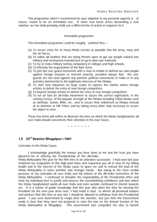 H I N D U R A S H T R A D A R S H A N
Page 93 of 130
This programme which I recommend for your adoption in my personal capacity is , of
course, meant to be an immediate one. If some new factor arises demanding a new
solution, we too shall promptly chalk out a different line of action in response to it.
Immediate programme
This immediate programme could be roughly outlined thus :-
(a) To secure entry for as many Hindu recruits as possible into the army, navy and
the air forces.
(b) To utilise all facilities that are being thrown open to get our people trained into
military and mechanical manufacture of up-to-date war materials.
(c) To try to make military taining compulsory in colleges and high schools.
(d) To intensify the organization of the Ram Sena.
(e) To join the civic guard movement with a view to enable to defend our own people
against foreign invasion or internal anarchy, provided always that the civic
guards are not used against any patriotic political movements in India or in any
activities detrimental to the legitimate interests of the Hindus.
(f) To start new industries on large scales to capture the market where foreign
articles to defeat the entry of new foreign competitors.
(g) To boycott foreign articles to defeat the entry of new foreign competitors.
(h) To set on foot an all-India movement to secure the correct registration, in the
coming Census, of the popular strength of the Hindus including Tribal Hindus such
as Santhals, Gonds, Bhils, etc., and to secure their enlistment as Hindus instead
of as Animists or Hill Tribes and by taking every other step necessary to secure
the object in view.
These few items will suffice to illustrate the lines on which the Hindu Sanghatanists all
over India should concentrate their attention in the near future.
* * * * * * *
1.5 23rd
Session Bhagalpur—1941
Comrades in the Hindu Cause,
I acknowledge gratefully the honour you have done to me and the trust you have
placed in me in offering the Presidentship of the All-India
Hindu Mahasabha this year for the fifth time in an unbroken succession. I had even last year
tendered my resignation of this high post twice and requested you all in view of my failing
health and in the interest of the Hindu cause to spare me and to entrust the lead of the
Hindu Mahasabha in some worthier and stronger hands. But owing to the most cordial
pressure of my comrades all over India and the behest of the All-India Committee of the
Hindu Mahasabha. I continued to shoulder the responsibility of the Presidential office and
tried my individual best to justify and deserve the overwhelming confidence and love which
the Hindu Sanghatanist world all over India and even outside continued to cherish towards
me. It is a matter of public knowledge that this year also when the time for electing the
President for the next year drew near, I had made it clear to almost all provincial leaders
and workers that this time at any rate I should be allowed to withdraw from the Presidential
panel. I was even determined to resign after the election,- but just then the Government
made it clear that they were not prepared to raise the ban on the Annual Session of the
Hindu Mahasabha at Bhagalpur. This Government ban compelled me also to banish
 