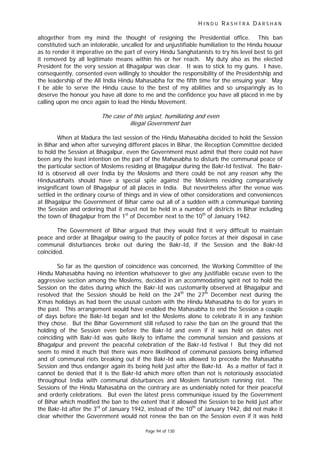 H I N D U R A S H T R A D A R S H A N
Page 94 of 130
altogether from my mind the thought of resigning the Presidential office. This ban
constituted such an intolerable, uncalled for and unjustifiable humiliation to the Hindu houour
as to render it imperative on the part of every Hindu Sanghatanists to try his level best to get
it removed by all legitimate means within his or her reach. My duty also as the elected
President for the very session at Bhagalpur was clear. It was to stick to my guns. I have,
consequently, consented even willingly to shoulder the responsibility of the Presidentship and
the leadership of the All India Hindu Mahasabha for the fifth time for the ensuing year. May
I be able to serve the Hindu cause to the best of my abilities and so unsparingly as to
deserve the honour you have all done to me and the confidence you have all placed in me by
calling upon me once again to lead the Hindu Movement.
The case of this unjust, humiliating and even
illegal Government ban
When at Madura the last session of the Hindu Mahasabha decided to hold the Session
in Bihar and when after surveying different places in Bihar, the Reception Committee decided
to hold the Session at Bhagalpur, even the Government must admit that there could not have
been any the least intention on the part of the Mahasabha to disturb the communal peace of
the particular section of Moslems residing at Bhagalpur during the Bakr-Id festival. The Bakr-
Id is observed all over India by the Moslems and there could be not any reason why the
Hindusabhaits should have a special spite against the Moslems residing comparatively
insignificant town of Bhagalpur of all places in India. But nevertheless after the venue was
settled in the ordinary course of things and in view of other considerations and conveniences
at Bhagalpur the Government of Bihar came out all of a sudden with a communiqué banning
the Session and ordering that it must not be held in a number of districts in Bihar including
the town of Bhagalpur from the 1st
of December next to the 10th
of January 1942.
The Government of Bihar argued that they would find it very difficult to maintain
peace and order at Bhagalpur owing to the paucity of police forces at their disposal in case
communal disturbances broke out during the Bakr-Id, if the Session and the Bakr-Id
coincided.
So far as the question of coincidence was concerned, the Working Committee of the
Hindu Mahasabha having no intention whatsoever to give any justifiable excuse even to the
aggressive section among the Moslems, decided in an accommodating spirit not to hold the
Session on the dates during which the Bakr-Id was customarily observed at Bhagalpur and
resolved that the Session should be held on the 24th
the 27th
December next during the
X’mas holidays as had been the ususal custom with the Hindu Mahasabha to do for years in
the past. This arrangement would have enabled the Mahasabha to end the Session a couple
of days before the Bakr-Id began and let the Moslems alone to celebrate it in any fashion
they chose. But the Bihar Government still refused to raise the ban on the ground that the
holding of the Session even before the Bakr-Id and even if it was held on dates not
coinciding with Bakr-Id was quite likely to inflame the communal tension and passions at
Bhagalpur and prevent the peaceful celebration of the Bakr-Id festival ! But they did not
seem to mind it much that there was more likelihood of communal passions being inflamed
and of communal riots breaking out if the Bakr-Id was allowed to precede the Mahasabha
Session and thus endanger again its being held just after the Bakr-Id. As a matter of fact it
cannot be denied that it is the Bakr-Id which more often than not is notoriously associated
throughout India with communal disturbances and Moslem fanaticism running riot. The
Sessions of the Hindu Mahasabha on the contrary are as undeniably noted for their peaceful
and orderly celebrations. But even the latest press communique issued by the Government
of Bihar which modified the ban to the extent that it allowed the Session to be held just after
the Bakr-Id after the 3rd
of January 1942, instead of the 10th
of January 1942, did not make it
clear whether the Government would not renew the ban on the Session even if it was held
 