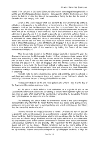 H I N D U R A S H T R A D A R S H A N
Page 95 of 130
t
t
on the 4th
of January, in case some communal disturbances were staged during the Bakr-Id
just to spite the Mahasabha Session to come. Consequently, whether the Session was held
before the Bakr-Id or after the Bakr-Id, the necessity of facing the ban like the sword of
Damocles was kept hanging on its head.
So far as the second reason which was set forth by the Government to justify its
attitude as to the paucity of the police forces at the command of the Bihar Government, it is
enough to point out that the Government has more than once emphasized that in case an
attempt to hold the Session was made in spite of the ban, the Bihar Government would put it
down with all the resources at their command. Now if the Government is thus on its own
admission so powerful,-and it is no doubt so powerful as to command sufficient forces to
suppress an All-India Session of the Hindu Mahasabha which is likely to be attended by tens
of thousands of Hindus along with the most outstanding Hindu Leaders form all parts of
India,-can it ever be said that those very forces would not have enabled the Government to
hold in check that aggressive section of Moslems at Bhagalpur, if there be any, which was
likely to get inflamed and to threaten criminal disturbances if the Hindus were allowed to
exercise their legitimate right of free association by holding the Session of the Hindu
Mahasabha at Bhagalpur ?
When the All-India Session of the Moslem League was held at Madras this year, the
Government prevented the Hindus under Session 144 from holding meetings, carrying lethal
weapons or assembling in more than five persons so that the Session of the League might
pass of well in spite of the fact that rabid and anti-Hindu speeches and resolutions were
delivered and passed in it. Now at Bhagalpur when the All-India Session of the Hindu
Mahasabha is to be held, the Government instead of calling upon the Moslems to keep
themselves within the bounds of law and order have put a ban on the Hindu Mahasabha
Session itself making it criminal on the part of the Hindus to exercise their fundamental rights
of citizenship !
Throught India the same discriminating, partial and anti-Hindu policy is adhered to
and Hindu processions, immersion of image and conferences are held up to placate the
fanatical goondiasm on the part of the aggressive Moslem sections.
The reason trotted out for this anti-Hindu policy is also uniform : that it is the duty of
the Government to maintain peace and order.
But the peace or order which is to be maintained as a duty on the part of the
Government is that which enables the law-obiding to exercise their legitimate rights and no
that peace or order which could only be maintained by compelling the law-abiding to forgo
their rights o placare the aggressive and the criminal.
The underlying idea which makes the Government resort to this policy throughout
India cannot be any other than the notion that the Hindus as a people being gently and law-
abiding are more amenable even to such humiliating and unjust restrictions on their liberty
than the chanvinistic Moslems fanatics.
The civic and even the religious festivities of Hindus, Christians and Parsees pass off
so peacefully as to provide occasions for general rejoicing to people of all communities alike
throughout India. But the Moslem festivals, whether civic or religious, like the Bakr-Id or the
Mohurrum are almost always associated with bloody orgies and fanatical anti-Hindu riots.
Not only the Hindus but all non-Moslem communities in India find them a source of constant
and dangerous nuisance to life and property. The responsibility for this situation must be
shared not only by the riotous. Moslem fanaticism but by the insane policy of the
Government too, which almost always seeks to maintain peace and order on these occasions
not by chastising Moslem fanaticism running riot but by calling upon the Hindu to forgo the
 