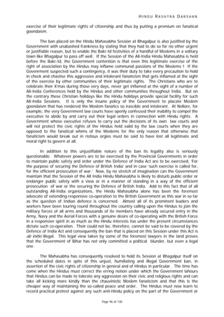 H I N D U R A S H T R A D A R S H A N
Page 96 of 130
exercise of their legitimate rights of citizenship and thus by putting a premium on fanatical
goondaism.
The ban placed on the Hindu Mahasabha Session at Bhagalpur is also justified by the
Government with unabashed frankness by stating that they had to do so for no other urgent
or justifiable reason, but to enable the Bakr-Id festivities of a handful of Moslems in a solitary
town like Bhagalpur to pass off well. If the Session of the All-India Hindu Mahasabha is held
before the Bakr-Id, the Government contention is that even this legitimate exercise of the
right of association by the Hindus may inflame communal passions of the Moslems ! If the
Govenrment suspected such a contingency, it was their duty to take every precaution to hold
in check and chastise this aggressive and intolerant fanaticism that gets inflamed at the sight
of the exercise by other communities of their legitimate rights. The Christians who are to
celebrate their X’mas during those very days, never get inflamed at the sight of a number of
All-India Conferences held by the Hindus and other communities throughout India. But on
the contrary these Christian holidays like the Hindu holidays provide special facility for such
All-India Sessions. It is only the insane policy of the Government to placate Moslem
goondaism that has rendered the Moslem fanatics so irascible and intolerant. At Nellore, for
example, the very Government law courts have openly confessed their inability to compel the
executive to abide by and carry out their legal orders in connection with Hindu rights. A
Government whose executive refuses to carry out the decisions of its own law courts and
will not protect the civic rights of the Hindus held valid by the law courts when they are
opposed to the fanatical whims of the Moslems for the only reason that otherwise that
fanaticism would break out in riotous orgies must be said to have lost all legitimate and
moral right to govern at all.
In addition to this unjustifiable nature of the ban its legality also is seriously
questionable. Whatever powers are to be exercised by the Provincial Governments in order
to maintain public safety and order under the Defence of India Act are to be exercised, ‘For
the purpose of securing the Defence of British India’ and in case ‘such exercise is called for,
for the efficient prosecution of war.’ Now, by no stretch of imagination can the Government
maintain that the Session of the All India Hindu Mahasabha is likely to disturb public order or
endanger public safety with a view or in a manner of standing in a way of the efficient
prosecution of war or the securing the Defence of British India. Add to this fact that of all
outstanding All-India organizations, the Hindu Mahasabha alone has been the foremost
advocate of extending responsive co-operation to the British Government as this war in so far
as the question of Indian defence is concerned. Almost all of its prominent leaders and
workers have been touring round throughout the country calling upon the Hindus to join the
military forces of all arms and thousands of ite members have already secured entry in the
Army, Navy and the Aerial Forces with a genuine desire of co-operating with the British Force
in a responsive spirit in as much as the Hindu interests too under the present circumstances
dictate such co-operation. Their could not be, therefore, cannot be said to be covered by the
Defence of India Act and consequently the ban that is placed on this Session under this Act is
ab initio illegal. This legal view taken by some of the foremost lawyers in the land proves
that the Government of Bihar has not only committed a political blunder, but even a legal
one.
The Mahasabha has consequently resolved to hold its Session at Bhagalpur itself on
the scheduled dates in spite of this unjust, humiliating and illegal Government ban, in
assertion of the civic rights of citizenship in general and of Hindus in particular. The time has
come when the Hindus must correct the erring notion under which the Government lahours
that Hindus can be made to tolerate any aggression on their civic and religious rights and can
take all kicking more kindly than the chauvinistic Moslem fanaticism and that this is the
cheaper way of maintaining the so-called peace and order. The Hindus must now learn to
record practical protest against any such anti-Hindu policy on the part of the Government or
 