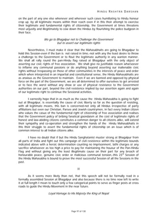 H I N D U R A S H T R A D A R S H A N
Page 97 of 130
t
on the part of any one else whenever and wherever such cases humiliating to Hindu honour
crop up, by all legitimate means within their reach even if in this their attempt to exercise
their legitimate and fundamental rights of citizenship, the Government at times threatens
most unjustly and illegitimately to cow down the Hindus by flourishing the police budgeon in
their face.
We go to Bhagalpur not to Challenge the Government
but to asser our legitimate rights
Nevertheless, I must make it clear that the Mahasabhaits are going to Bhagalpur to
hold this Session-even if the ban is not raised in time,-not with any the least desire to throw
a challenge to the Government or to flout the legitimate authority in any wanton manner.
We shall all rally round the pan-Hindu flag raised at Bhagalpur with the only object of
asserting our civic rights of free association. We shall give no justifiable reason wharsoever
to inflame any communal passions or do anything beyond asserting our inalienable civic
rights without trespassing on those of other communities in the interests of peace and order
which when interpreted in an impartial and constitutional sense, the Hindu Mahasabhaits are
as anxious as the Government to maintain. Even if we are banned and opposed by physical
force on the part of the Government, we are all determined to offer ourselves to get arrested
or to face the worst without any show or use of physical resistance to the Government
authorities on our part, beyond the civil resistence implied by our assertion again and again
of our legitimate right to continue the Sessional activities.
I earnestly hope that in as much as the cause the Hindu Mahasabha is going to fight
out at Bhagalpur, is essentially the cause of civic liberty so far as the question of resisting,
with all legitimate means, this ban is concerned-not only all Hindus irrespective of party
affiliations but even our Christian, Parsee and Jewish countrymen, in fact every Indian citizen
who values the casue of the fundamental right of citizenship of free association and realises
that the Government policy of bribing fanatical goondaism at the cost of legitimate rights of
honest and law-abiding citizens constitutes a common danger to all citizens alike, will extend
their sympathy and co-operation and strengthen the hands of the Hindu Mahasabhaits in
this their struggle to assert the fundamental rights of citizenship on an issue which is of
common interest to all Indian citizens alike.
I have no doubt that if but the Hindu Sanghatanist muster strong at Bhagalpur from
all parts of India and fight out this campaign of civil resistence within the legitimate bounds
indicated above with a heroic determination counting no imprisonment, lathi charges or any
sacrifice whatsoever as too high a price to pay for maintaining the houour of the Pan-Hindu
Flag and without giving any the least illegitimate cause on their part for any breach of
honourable peace, genuine civic order or malicious communal tension,-this 23rd
Session of
the Hindu Mahasabha is bound to prove the most successful Session of all the Sessions in the
past.
II
As it seems more likely than not, that this speech will not be formally read in a
formally assembled Session at Bhagalpur and also because there is no time now left to write
it at full length I mean to touch only a few categorical points to serve as finger posts at cross
roads to guide the Hindu Movement in the near future.
Loyal Homage to His Majesty the King of Nepal
 