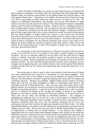 H I N D U R A S H T R A D A R S H A N
Page 98 of 130
I tender on behalf of Hindudom as a whole our most loyal homage to his Majesty the
King of Nepal as a defender of the Hindu Faith, the Sovereign of the only Independent Hindu
Kingdom today, the foremost representative of the glorious Hindu Past and the Hope of still
more glorious Hindu Future. Fortunately, for the Hindus, the Government of Nepal has today
at its helm a personality in whose hands the Hindu interests are bound to be safe. His
Highness the Maharaja Yudhasamsher Jang Bahadur, the present Prime Minister of Nepal
realizes more than any one else that the future of the Hindu Kingdom of Nepal is indissolubly
bound up with the future of Hindudom as a whole. Hindus in fact are a National unit and it is
given to Nepal today to shape its destiny. The war opend out immense possibilities before us
even if it threatens to surround us on all sides with imminent dangers. Keeping the ultimate
goal of Hindu regeneration full in view, it was no doubt wise under the present circumstances
that the Hindu Kingdom of Nepal should have chosen to ally herself with the British
Government during this war and sent our brave Goorkha armies to protect Indian Frontiers
and to some other theatres of war to check new alien invasions. The British Government too
would do well to recompense for this effective assistance they receive at the hands of His
Majesty the King of Nepal by restoring to Nepal at least those district in Bihar and on the
borders of the Punjab which were a part of the Kingdom of Nepal only a century ago and
were then annexed by the British.
It is encouraging to note that the land-forces of Nepal are already so efficient and up-
to-date as to match the forces of any Nation in the world in warlike qualities and dogged
resistance. But we are anxiously waiting for the day when even the aerial forces of Nepal
will be as efficient, up-to-date and powerful enough to protect not only herself but even
Hindudom as a whole. Nepal is exposed to aerial attacks as seriously as any of the Eastern
provinces of India. The war which has already touched the Indian shores constitutes at once
a danger and an opportunity and I am confident that the virile and far-signted Prime Minister
of Nepal will take time by the forelock and equip Nepal with a powerful aerial force at no
distant date.
The second point to which I want to attract the attention of the Government of Nepal
may seem comparatively less urgent but is nevertheless far from being negligible. From
sources which are more or less reliable it seems that the Moslems are trying to make their
influence felt and numbers increased in Nepal by adopting their usual tacties of stealthy and
treacherous advances. Mosques are multipling rapidly in Nepal and the numbers of unwary
Hindu girls and lads are being kidnapped or duped in surrounding tribal districts and
ultimately converted to Mohammedanism. There are more ways than oneby which a well-
planned scheme of increasing the numerical strength of the Moslems in and about the Hindu
Kingdom is long being worked out. I urge the Government of Nepal to be as alert as possible
and not to minimize this danger to the strength and stability of Hindus in the Kingdom.
Mosques are first built as houses of prayer but they soon develop, as we have found in so
many cases all over India, into hot-beds of anti-Hindu fanaticism. The campaign of
kidnapping and abduction does on the face of it seem a stray outburst of individual crime.
But then if history has anything to teach us Hindus, it teaches us that it was by these means,
howsoever despicable they may seem, that the Moslems continued and are even now
continuing to increase their numerical strength and strengthen their hold in India. If a Hindu
King allowed Mosques to be built he was first flattered as a magnanimous soul who loved all
religious and races alike. But the time has come that we Hindus should despire this species
of magnanimity as nothing short of suicidal madness. It was owing to this malady of
magnanimity that our ancient Hindu Kings allowed foreigners from all parts of the world into
Hindusthan and even treated them as our own kith and kin and granted them protection and
status equal with our own Hindu brethren. And now the staggering results stare us in the
face. The erstwhile guests are threatening to oust the master of the house himself, out of it.
Consequently, the Government of Nepal should make it clear to all concerned that no anti-
Hindu activity or designs would be tolerated in Nepal and should watch ceaselessly so as not
 