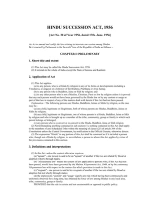 HINDU SUCCESSION ACT, 1956
                     [Act No. 30 of Year 1956, dated 17th. June, 1956]


An Act to amend and codify the law relating to intestate succession among Hindus
Be it enacted by Parliament in the Seventh Year of the Republic of India as follows: -

                                CHAPTER I: PRELIMINARY

1. Short title and extent

  (1) This Act may be called the Hindu Succession Act, 1956
  (2) It extends to the whole of India except the State of Jammu and Kashmir.

2. Application of Act

   (1) This Act applies-
      (a) to any person, who is a Hindu by religion in any of its forms or developments including a
Virashaiva, a Lingayat or a follower of the Brahmo, Prarthana or Arya Samaj;
      (b) to any person who is Buddhist, Jaina or Sikh by religion; and
      (c) to any other person who is not a Muslim, Christian, Parsi or Jew by religion unless it is proved
that any such person would not have been governed by the Hindu law or by any custom or usage as
part of that law in respect of any of the matters dealt with herein if this Act had not been passed.
   Explanation : The following persons are Hindus, Buddhists, Jainas or Sikhs by religion, as the case
may be:-
      (a) any child, legitimate or illegitimate, both of whose parents are Hindus, Buddhists, Jainas or
Sikhs by religion;
      (b) any child, legitimate or illegitimate, one of whose parents is a Hindu, Buddhist, Jaina or Sikh
by religion and who is brought up as a member of the tribe, community, group or family to which such
parent belongs or belonged;
      (c) any person who is a convert or re-convert to the Hindu, Buddhist, Jaina or Sikh religion.
   (2) Notwithstanding anything contained in sub-section (1), nothing contained in this Act shall apply
to the members of any Scheduled Tribe within the meaning of clause (25) of article 366 of the
Constitution unless the Central Government, by notification in the Official Gazette, otherwise directs.
   (3) The expression "Hindu" in any portion of this Act shall be construed as if it included a person
who, though not a Hindu by religion, is, nevertheless, a person to whom this Act applies by virtue of
the provisions contained in this section.

3. Definitions and interpretations

   (1) In this Act, unless the context otherwise requires-
      (a) "agnate" - one person is said to be an "agnate" of another if the two are related by blood or
adoption wholly through males;
      (b) "Aliyasantana law" means the system of law applicable to persons who, if this Act had not
been passed, would have been governed by the Madras Aliyasantana Act, 1949, or by the customary
Aliyasantana law with respect to the matters for which provision is made in this Act;
      (c) "cognate" - one person is said to be a cognate of another if the two are related by blood or
adoption but not wholly through males;
      (d) the expressions "custom" and "usage" signify any rule which having been continuously and
uniformly observed for a long time, has obtained the force of law among Hindus in any local area,
tribe, community, group or family:
      PROVIDED that the rule is certain and not unreasonable or opposed to public policy:
 