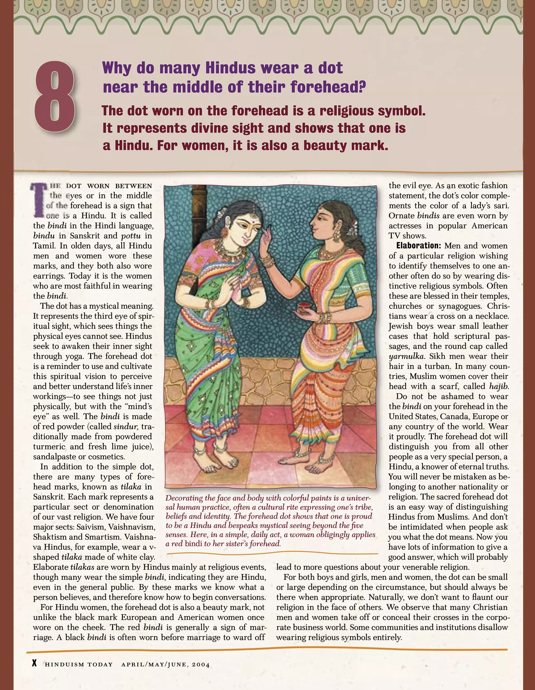 8
                       Why do many Hindus wear a dot
                       near the middle of their forehead?
                       The dot worn on the forehead is a religious symbol.
                       It represents divine sight and shows that one is
                       a Hindu. For women, it is also a beauty mark.

      he dot worn between                                                                            the evil eye. As an exotic fashion
      the eyes or in the middle                                                                      statement, the dot’s color comple-
     of the forehead is a sign that                                                                  ments the color of a lady’s sari.
     one is a Hindu. It is called                                                                    Ornate bindis are even worn by
the bindi in the Hindi language,                                                                     actresses in popular American
bindu in Sanskrit and pottu in                                                                       TV shows.
Tamil. In olden days, all Hindu                                                                         Elaboration: Men and women
men and women wore these                                                                             of a particular religion wishing
marks, and they both also wore                                                                       to identify themselves to one an-
earrings. Today it is the women                                                                      other often do so by wearing dis-
who are most faithful in wearing                                                                     tinctive religious symbols. Often
the bindi.                                                                                           these are blessed in their temples,
   The dot has a mystical meaning.                                                                   churches or synagogues. Chris-
It represents the third eye of spir-                                                                 tians wear a cross on a necklace.
itual sight, which sees things the                                                                   Jewish boys wear small leather
physical eyes cannot see. Hindus                                                                     cases that hold scriptural pas-
seek to awaken their inner sight                                                                     sages, and the round cap called
through yoga. The forehead dot                                                                       yarmulka. Sikh men wear their
is a reminder to use and cultivate                                                                   hair in a turban. In many coun-
this spiritual vision to perceive                                                                    tries, Muslim women cover their
and better understand life’s inner                                                                   head with a scarf, called hajib.
workings—to see things not just                                                                         Do not be ashamed to wear
physically, but with the “mind’s                                                                     the bindi on your forehead in the
eye” as well. The bindi is made                                                                      United States, Canada, Europe or
of red powder (called sindur, tra-                                                                   any country of the world. Wear
ditionally made from powdered                                                                        it proudly. The forehead dot will
turmeric and fresh lime juice),                                                                      distinguish you from all other
sandalpaste or cosmetics.                                                                            people as a very special person, a
   In addition to the simple dot,                                                                    Hindu, a knower of eternal truths.
there are many types of fore-                                                                        You will never be mistaken as be-
head marks, known as tilaka in                                                                       longing to another nationality or
Sanskrit. Each mark represents a Decorating the face and body with colorful paints is a univer-      religion. The sacred forehead dot
particular sect or denomination sal human practice, often a cultural rite expressing one’s tribe,    is an easy way of distinguishing
of our vast religion. We have four beliefs and identity. The forehead dot shows that one is proud    Hindus from Muslims. And don’t
major sects: Saivism, Vaishnavism, to be a Hindu and bespeaks mystical seeing beyond the ﬁve         be intimidated when people ask
Shaktism and Smartism. Vaishna- senses. Here, in a simple, daily act, a woman obligingly applies you what the dot means. Now you
va Hindus, for example, wear a v- a red bindi to her sister’s forehead.                              have lots of information to give a
shaped tilaka made of white clay.                                                                    good answer, which will probably
Elaborate tilakas are worn by Hindus mainly at religious events, lead to more questions about your venerable religion.
though many wear the simple bindi, indicating they are Hindu,           For both boys and girls, men and women, the dot can be small
even in the general public. By these marks we know what a or large depending on the circumstance, but should always be
person believes, and therefore know how to begin conversations. there when appropriate. Naturally, we don’t want to ﬂaunt our
   For Hindu women, the forehead dot is also a beauty mark, not religion in the face of others. We observe that many Christian
unlike the black mark European and American women once men and women take off or conceal their crosses in the corpo-
wore on the cheek. The red bindi is generally a sign of mar- rate business world. Some communities and institutions disallow
riage. A black bindi is often worn before marriage to ward off wearing religious symbols entirely.


X   h i n d u i s m t o day   a p r i l / m ay / j u n e , 2 0 0 4
 