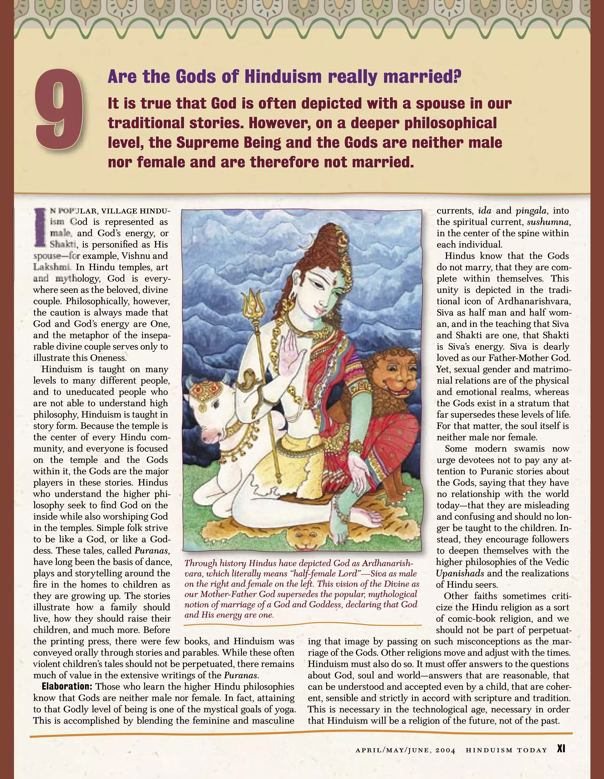 9
                  Are the Gods of Hinduism really married?
                  It is true that God is often depicted with a spouse in our
                  traditional stories. However, on a deeper philosophical
                  level, the Supreme Being and the Gods are neither male
                  nor female and are therefore not married.

     n popular, village hindu-                                                                    currents, ida and pingala, into
     ism God is represented as                                                                    the spiritual current, sushumna,
     male, and God’s energy, or                                                                   in the center of the spine within
     Shakti, is personiﬁed as His                                                                 each individual.
spouse—for example, Vishnu and                                                                      Hindus know that the Gods
Lakshmi. In Hindu temples, art                                                                    do not marry, that they are com-
and mythology, God is every-                                                                      plete within themselves. This
where seen as the beloved, divine                                                                 unity is depicted in the tradi-
couple. Philosophically, however,                                                                 tional icon of Ardhanarishvara,
the caution is always made that                                                                   Siva as half man and half wom-
God and God’s energy are One,                                                                     an, and in the teaching that Siva
and the metaphor of the insepa-                                                                   and Shakti are one, that Shakti
rable divine couple serves only to                                                                is Siva’s energy. Siva is dearly
illustrate this Oneness.                                                                          loved as our Father-Mother God.
   Hinduism is taught on many                                                                     Yet, sexual gender and matrimo-
levels to many different people,                                                                  nial relations are of the physical
and to uneducated people who                                                                      and emotional realms, whereas
are not able to understand high                                                                   the Gods exist in a stratum that
philosophy, Hinduism is taught in                                                                 far supersedes these levels of life.
story form. Because the temple is                                                                 For that matter, the soul itself is
the center of every Hindu com-                                                                    neither male nor female.
munity, and everyone is focused                                                                      Some modern swamis now
on the temple and the Gods                                                                        urge devotees not to pay any at-
within it, the Gods are the major                                                                 tention to Puranic stories about
players in these stories. Hindus                                                                  the Gods, saying that they have
who understand the higher phi-                                                                    no relationship with the world
losophy seek to ﬁnd God on the                                                                    today—that they are misleading
inside while also worshiping God                                                                  and confusing and should no lon-
in the temples. Simple folk strive                                                                ger be taught to the children. In-
to be like a God, or like a God-                                                                  stead, they encourage followers
dess. These tales, called Puranas,                                                                to deepen themselves with the
have long been the basis of dance, Through history Hindus have depicted God as Ardhanarish-       higher philosophies of the Vedic
plays and storytelling around the vara, which literally means “half-female Lord”—Siva as male     Upanishads and the realizations
ﬁre in the homes to children as on the right and female on the left. This vision of the Divine as of Hindu seers.
they are growing up. The stories our Mother-Father God supersedes the popular, mythological         Other faiths sometimes criti-
illustrate how a family should notion of marriage of a God and Goddess, declaring that God        cize the Hindu religion as a sort
live, how they should raise their and His energy are one.                                         of comic-book religion, and we
children, and much more. Before                                                                   should not be part of perpetuat-
the printing press, there were few books, and Hinduism was ing that image by passing on such misconceptions as the mar-
conveyed orally through stories and parables. While these often riage of the Gods. Other religions move and adjust with the times.
violent children’s tales should not be perpetuated, there remains Hinduism must also do so. It must offer answers to the questions
much of value in the extensive writings of the Puranas.            about God, soul and world—answers that are reasonable, that
   Elaboration: Those who learn the higher Hindu philosophies can be understood and accepted even by a child, that are coher-
know that Gods are neither male nor female. In fact, attaining ent, sensible and strictly in accord with scripture and tradition.
to that Godly level of being is one of the mystical goals of yoga. This is necessary in the technological age, necessary in order
This is accomplished by blending the feminine and masculine that Hinduism will be a religion of the future, not of the past.

                                                                                a p r i l / m ay / j u n e , 2 0 0 4   h i n d u i s m t o d ay   XI
 