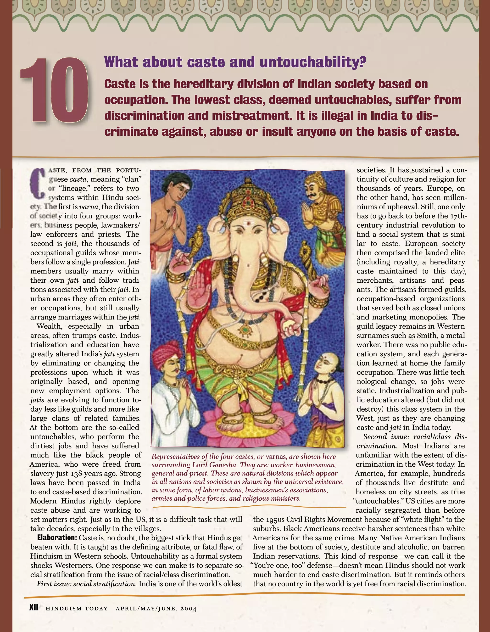 10
                           What about caste and untouchability?
                           Caste is the hereditary division of Indian society based on
                           occupation. The lowest class, deemed untouchables, suffer from
                           discrimination and mistreatment. It is illegal in India to dis-
                           criminate against, abuse or insult anyone on the basis of caste.

       aste, from the portu-                                                                             societies. It has sustained a con-
       guese casta, meaning “clan”                                                                       tinuity of culture and religion for
       or “lineage,” refers to two                                                                       thousands of years. Europe, on
       systems within Hindu soci-                                                                        the other hand, has seen millen-
ety. The ﬁrst is varna, the division                                                                     niums of upheaval. Still, one only
of society into four groups: work-                                                                       has to go back to before the 17th-
ers, business people, lawmakers/                                                                         century industrial revolution to
law enforcers and priests. The                                                                           ﬁnd a social system that is simi-
second is jati, the thousands of                                                                         lar to caste. European society
occupational guilds whose mem-                                                                           then comprised the landed elite
bers follow a single profession. Jati                                                                    (including royalty, a hereditary
members usually marry within                                                                             caste maintained to this day),
their own jati and follow tradi-                                                                         merchants, artisans and peas-
tions associated with their jati. In                                                                     ants. The artisans formed guilds,
urban areas they often enter oth-                                                                        occupation-based organizations
er occupations, but still usually                                                                        that served both as closed unions
arrange marriages within the jati.                                                                       and marketing monopolies. The
  Wealth, especially in urban                                                                            guild legacy remains in Western
areas, often trumps caste. Indus-                                                                        surnames such as Smith, a metal
trialization and education have                                                                          worker. There was no public edu-
greatly altered India’s jati system                                                                      cation system, and each genera-
by eliminating or changing the                                                                           tion learned at home the family
professions upon which it was                                                                            occupation. There was little tech-
originally based, and opening                                                                            nological change, so jobs were
new employment options. The                                                                              static. Industrialization and pub-
jatis are evolving to function to-                                                                       lic education altered (but did not
day less like guilds and more like                                                                       destroy) this class system in the
large clans of related families.                                                                         West, just as they are changing
At the bottom are the so-called                                                                          caste and jati in India today.
untouchables, who perform the                                                                               Second issue: racial/class dis-
dirtiest jobs and have suffered                                                                          crimination. Most Indians are
much like the black people of Representatives of the four castes, or varnas, are shown here              unfamiliar with the extent of dis-
America, who were freed from surrounding Lord Ganesha. They are: worker, businessman,                    crimination in the West today. In
slavery just 138 years ago. Strong general and priest. These are natural divisions which appear          America, for example, hundreds
laws have been passed in India in all nations and societies as shown by the universal existence, of thousands live destitute and
to end caste-based discrimination. in some form, of labor unions, businessmen’s associations,            homeless on city streets, as true
Modern Hindus rightly deplore armies and police forces, and religious ministers.                        “untouchables.” US cities are more
caste abuse and are working to                                                                           racially segregated than before
set matters right. Just as in the US, it is a difﬁcult task that will the 1950s Civil Rights Movement because of “white ﬂight” to the
take decades, especially in the villages.                               suburbs. Black Americans receive harsher sentences than white
   Elaboration: Caste is, no doubt, the biggest stick that Hindus get Americans for the same crime. Many Native American Indians
beaten with. It is taught as the deﬁning attribute, or fatal ﬂaw, of live at the bottom of society, destitute and alcoholic, on barren
Hinduism in Western schools. Untouchability as a formal system Indian reservations. This kind of response—we can call it the
shocks Westerners. One response we can make is to separate so- “You’re one, too” defense—doesn’t mean Hindus should not work
cial stratiﬁcation from the issue of racial/class discrimination.       much harder to end caste discrimination. But it reminds others
  First issue: social stratiﬁcation. India is one of the world’s oldest that no country in the world is yet free from racial discrimination.


XII   h i n d u i s m t o day   a p r i l / m ay / j u n e , 2 0 0 4
 