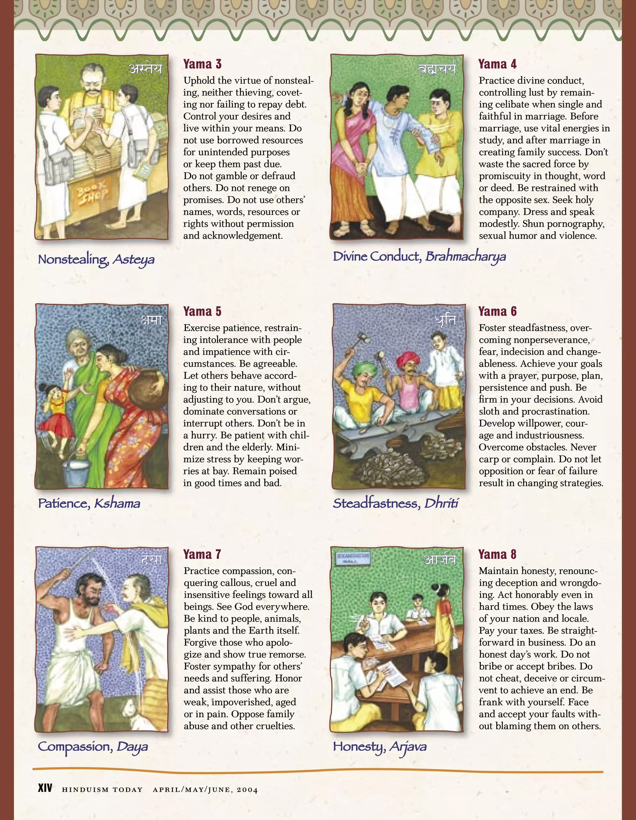 Yama 3                                                     Yama 4
                         Ç—™‰æ            Uphold the virtue of nonsteal-
                                                                                          ∏˘“˜òæ@    Practice divine conduct,
                                          ing, neither thieving, covet-                              controlling lust by remain-
                                          ing nor failing to repay debt.                             ing celibate when single and
                                          Control your desires and                                   faithful in marriage. Before
                                          live within your means. Do                                 marriage, use vital energies in
                                          not use borrowed resources                                 study, and after marriage in
                                          for unintended purposes                                    creating family success. Don’t
                                          or keep them past due.                                     waste the sacred force by
                                          Do not gamble or defraud                                   promiscuity in thought, word
                                          others. Do not renege on                                   or deed. Be restrained with
                                          promises. Do not use others’                               the opposite sex. Seek holy
                                          names, words, resources or                                 company. Dress and speak
                                          rights without permission                                  modestly. Shun pornography,
                                          and acknowledgement.                                       sexual humor and violence.

Nonstealing, Asteya                                                         Divine Conduct, Brahmacharya



                                          Yama 5                                                     Yama 6
                            ’ºŸ           Exercise patience, restrain-                        ∞‡⁄™   Foster steadfastness, over-
                                          ing intolerance with people                                coming nonperseverance,
                                          and impatience with cir-                                   fear, indecision and change-
                                          cumstances. Be agreeable.                                  ableness. Achieve your goals
                                          Let others behave accord-                                  with a prayer, purpose, plan,
                                          ing to their nature, without                               persistence and push. Be
                                          adjusting to you. Don’t argue,                             ﬁrm in your decisions. Avoid
                                          dominate conversations or                                  sloth and procrastination.
                                          interrupt others. Don’t be in                              Develop willpower, cour-
                                          a hurry. Be patient with chil-                             age and industriousness.
                                          dren and the elderly. Mini-                                Overcome obstacles. Never
                                          mize stress by keeping wor-                                carp or complain. Do not let
                                          ries at bay. Remain poised                                 opposition or fear of failure
                                          in good times and bad.                                     result in changing strategies.

Patience, Kshama                                                            Steadfastness, Dhriti


                                          Yama 7                                                     Yama 8
                            ÆæŸ           Practice compassion, con-
                                                                                           ÇŸú@∆     Maintain honesty, renounc-
                                          quering callous, cruel and                                 ing deception and wrongdo-
                                          insensitive feelings toward all                            ing. Act honorably even in
                                          beings. See God everywhere.                                hard times. Obey the laws
                                          Be kind to people, animals,                                of your nation and locale.
                                          plants and the Earth itself.                               Pay your taxes. Be straight-
                                          Forgive those who apolo-                                   forward in business. Do an
                                          gize and show true remorse.                                honest day’s work. Do not
                                          Foster sympathy for others’                                bribe or accept bribes. Do
                                          needs and suffering. Honor                                 not cheat, deceive or circum-
                                          and assist those who are                                   vent to achieve an end. Be
                                          weak, impoverished, aged                                   frank with yourself. Face
                                          or in pain. Oppose family                                  and accept your faults with-
                                          abuse and other cruelties.                                 out blaming them on others.

Compassion, Daya                                                            Honesty, Arjava


XIV   h i n d u i s m t o day   a p r i l / m ay / j u n e , 2 0 0 4
 