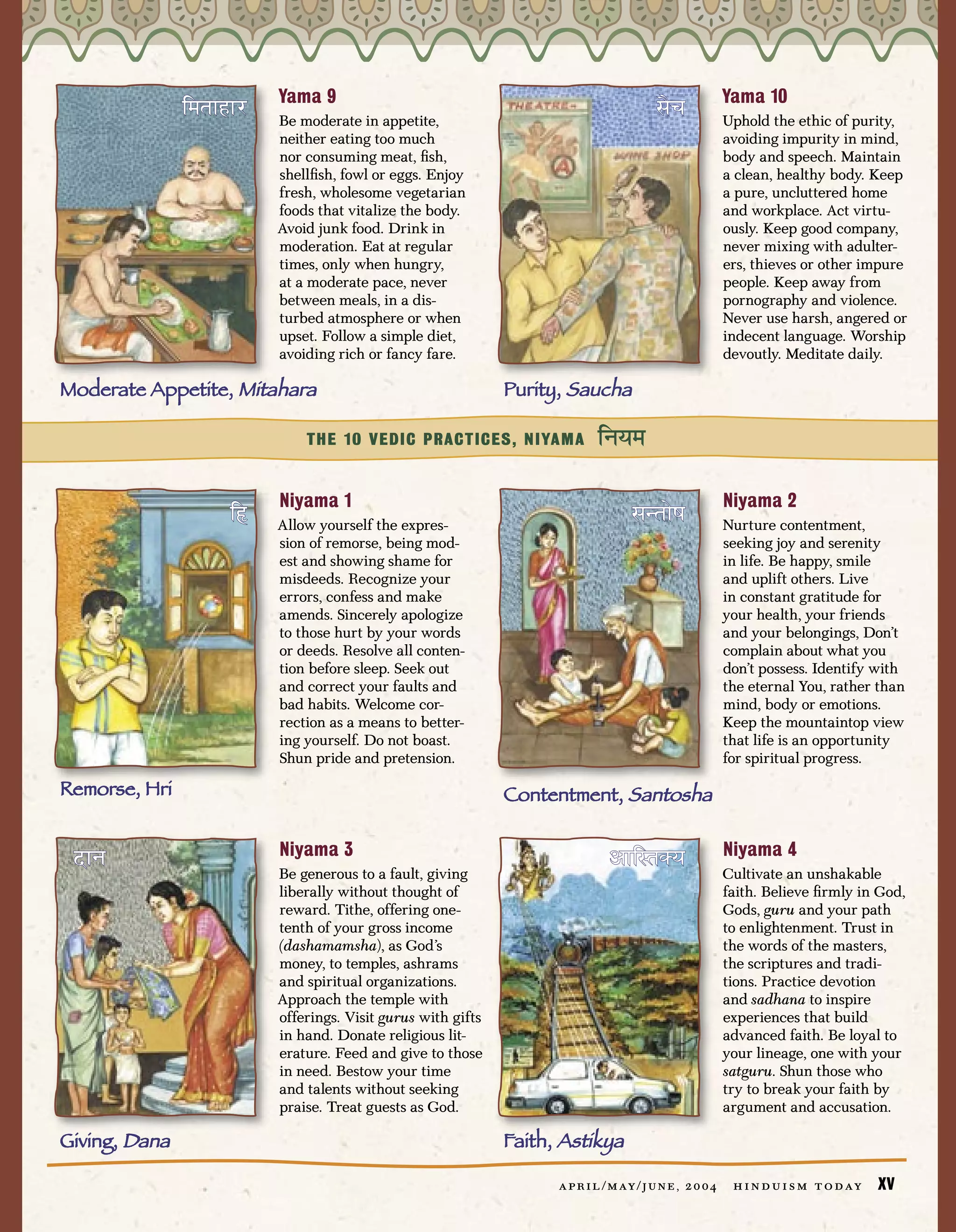 Yama 9                                                                           Yama 10
               ⁄º™Ÿ“Ÿ¿   Be moderate in appetite,
                                                                                         –Êò              Uphold the ethic of purity,
                         neither eating too much                                                          avoiding impurity in mind,
                         nor consuming meat, ﬁsh,                                                         body and speech. Maintain
                         shellﬁsh, fowl or eggs. Enjoy                                                    a clean, healthy body. Keep
                         fresh, wholesome vegetarian                                                      a pure, uncluttered home
                         foods that vitalize the body.                                                    and workplace. Act virtu-
                         Avoid junk food. Drink in                                                        ously. Keep good company,
                         moderation. Eat at regular                                                       never mixing with adulter-
                         times, only when hungry,                                                         ers, thieves or other impure
                         at a moderate pace, never                                                        people. Keep away from
                         between meals, in a dis-                                                         pornography and violence.
                         turbed atmosphere or when                                                        Never use harsh, angered or
                         upset. Follow a simple diet,                                                     indecent language. Worship
                         avoiding rich or fancy fare.                                                     devoutly. Meditate daily.

Moderate Appetite, Mitahara                                  Purity, Saucha

                             THE 10 VEDIC PRACTICES, NIYAMA                ⁄≤æº
                         Niyama 1                                                                         Niyama 2
                    ⁄„   Allow yourself the expres-                                –≥™ËŒ                  Nurture contentment,
                         sion of remorse, being mod-                                                      seeking joy and serenity
                         est and showing shame for                                                        in life. Be happy, smile
                         misdeeds. Recognize your                                                         and uplift others. Live
                         errors, confess and make                                                         in constant gratitude for
                         amends. Sincerely apologize                                                      your health, your friends
                         to those hurt by your words                                                      and your belongings, Don’t
                         or deeds. Resolve all conten-                                                    complain about what you
                         tion before sleep. Seek out                                                      don’t possess. Identify with
                         and correct your faults and                                                      the eternal You, rather than
                         bad habits. Welcome cor-                                                         mind, body or emotions.
                         rection as a means to better-                                                    Keep the mountaintop view
                         ing yourself. Do not boast.                                                      that life is an opportunity
                         Shun pride and pretension.                                                       for spiritual progress.

Remorse, Hri                                                 Contentment, Santosha

                         Niyama 3                                                                         Niyama 4
 ÆŸ≤                     Be generous to a fault, giving
                                                                              ÇŸ⁄—™èæ                     Cultivate an unshakable
                         liberally without thought of                                                     faith. Believe ﬁrmly in God,
                         reward. Tithe, offering one-                                                     Gods, guru and your path
                         tenth of your gross income                                                       to enlightenment. Trust in
                         (dashamamsha), as God’s                                                          the words of the masters,
                         money, to temples, ashrams                                                       the scriptures and tradi-
                         and spiritual organizations.                                                     tions. Practice devotion
                         Approach the temple with                                                         and sadhana to inspire
                         offerings. Visit gurus with gifts                                                experiences that build
                         in hand. Donate religious lit-                                                   advanced faith. Be loyal to
                         erature. Feed and give to those                                                  your lineage, one with your
                         in need. Bestow your time                                                        satguru. Shun those who
                         and talents without seeking                                                      try to break your faith by
                         praise. Treat guests as God.                                                     argument and accusation.

Giving, Dana                                                 Faith, Astikya

                                                                   a p r i l / m ay / j u n e , 2 0 0 4    h i n d u i s m t o d ay   XV
 