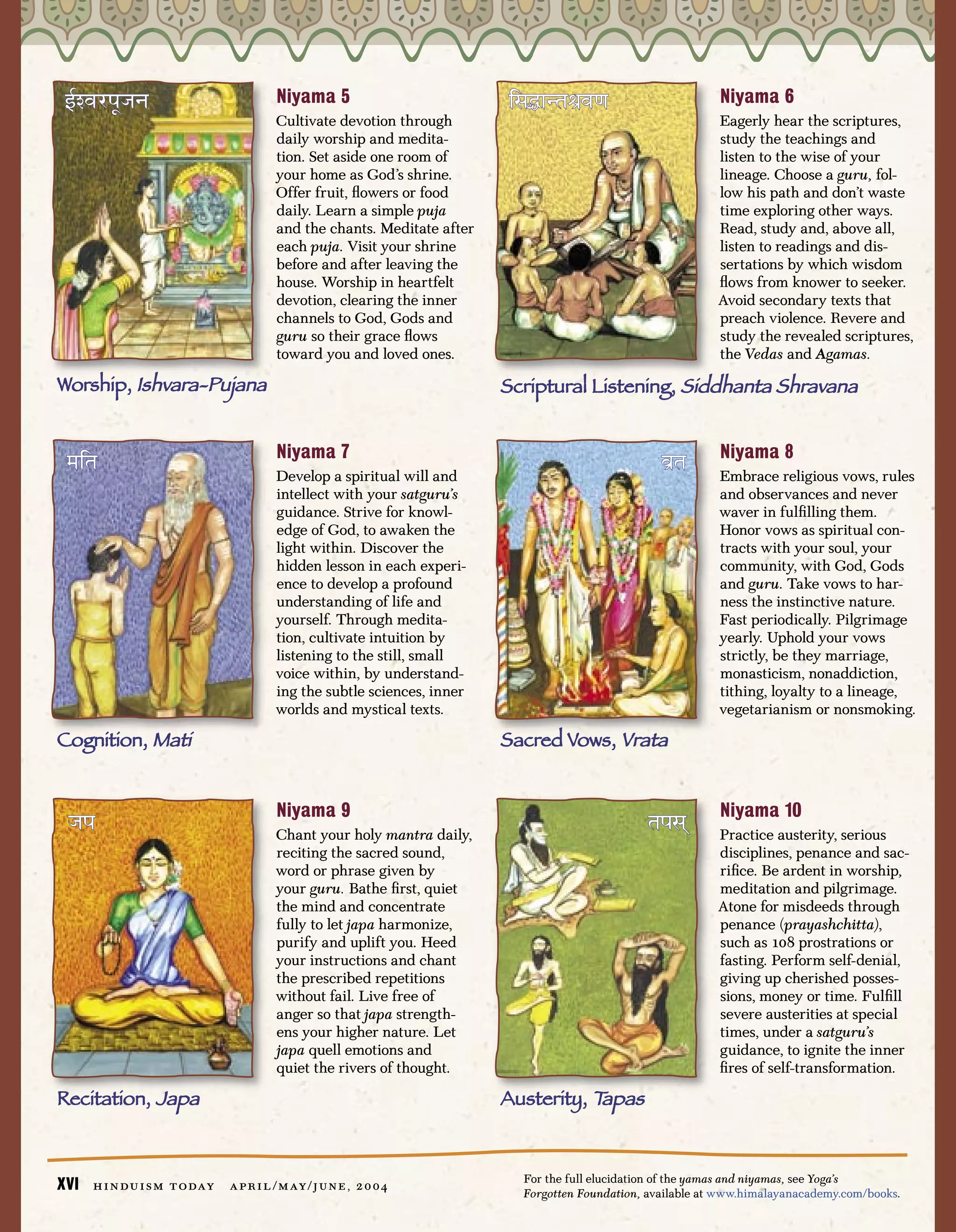 Ñ@Õ∆¿¥›ú≤                                Niyama 5                         ⁄–ØÛŸ≥™Ã˘∆®                         Niyama 6
                                          Cultivate devotion through                                           Eagerly hear the scriptures,
                                          daily worship and medita-                                            study the teachings and
                                          tion. Set aside one room of                                          listen to the wise of your
                                          your home as God’s shrine.                                           lineage. Choose a guru, fol-
                                          Offer fruit, ﬂowers or food                                          low his path and don’t waste
                                          daily. Learn a simple puja                                           time exploring other ways.
                                          and the chants. Meditate after                                       Read, study and, above all,
                                          each puja. Visit your shrine                                         listen to readings and dis-
                                          before and after leaving the                                         sertations by which wisdom
                                          house. Worship in heartfelt                                          ﬂows from knower to seeker.
                                          devotion, clearing the inner                                         Avoid secondary texts that
                                          channels to God, Gods and                                            preach violence. Revere and
                                          guru so their grace ﬂows                                             study the revealed scriptures,
                                          toward you and loved ones.                                           the Vedas and Agamas.

Worship, Ishvara-Pujana                                                    Scriptural Listening, Siddhanta Shravana


                                          Niyama 7                                                             Niyama 8
 º⁄™                                      Develop a spiritual will and
                                                                                                     ∆˘™       Embrace religious vows, rules
                                          intellect with your satguru’s                                        and observances and never
                                          guidance. Strive for knowl-                                          waver in fulﬁlling them.
                                          edge of God, to awaken the                                           Honor vows as spiritual con-
                                          light within. Discover the                                           tracts with your soul, your
                                          hidden lesson in each experi-                                        community, with God, Gods
                                          ence to develop a profound                                           and guru. Take vows to har-
                                          understanding of life and                                            ness the instinctive nature.
                                          yourself. Through medita-                                            Fast periodically. Pilgrimage
                                          tion, cultivate intuition by                                         yearly. Uphold your vows
                                          listening to the still, small                                        strictly, be they marriage,
                                          voice within, by understand-                                         monasticism, nonaddiction,
                                          ing the subtle sciences, inner                                       tithing, loyalty to a lineage,
                                          worlds and mystical texts.                                           vegetarianism or nonsmoking.

Cognition, Mati                                                            Sacred Vows, Vrata


                                          Niyama 9                                                             Niyama 10
 ú¥                                       Chant your holy mantra daily,
                                                                                                  ™¥–Î         Practice austerity, serious
                                          reciting the sacred sound,                                           disciplines, penance and sac-
                                          word or phrase given by                                              riﬁce. Be ardent in worship,
                                          your guru. Bathe ﬁrst, quiet                                         meditation and pilgrimage.
                                          the mind and concentrate                                             Atone for misdeeds through
                                          fully to let japa harmonize,                                         penance (prayashchitta),
                                          purify and uplift you. Heed                                          such as 108 prostrations or
                                          your instructions and chant                                          fasting. Perform self-denial,
                                          the prescribed repetitions                                           giving up cherished posses-
                                          without fail. Live free of                                           sions, money or time. Fulﬁll
                                          anger so that japa strength-                                         severe austerities at special
                                          ens your higher nature. Let                                          times, under a satguru’s
                                          japa quell emotions and                                              guidance, to ignite the inner
                                          quiet the rivers of thought.                                         ﬁres of self-transformation.

Recitation, Japa                                                           Austerity, Tapas


                                                                             For the full elucidation of the yamas and niyamas, see Yoga’s
XVI   h i n d u i s m t o day   a p r i l / m ay / j u n e , 2 0 0 4
                                                                             Forgotten Foundation, available at www.himalayanacademy.com/books.
 
