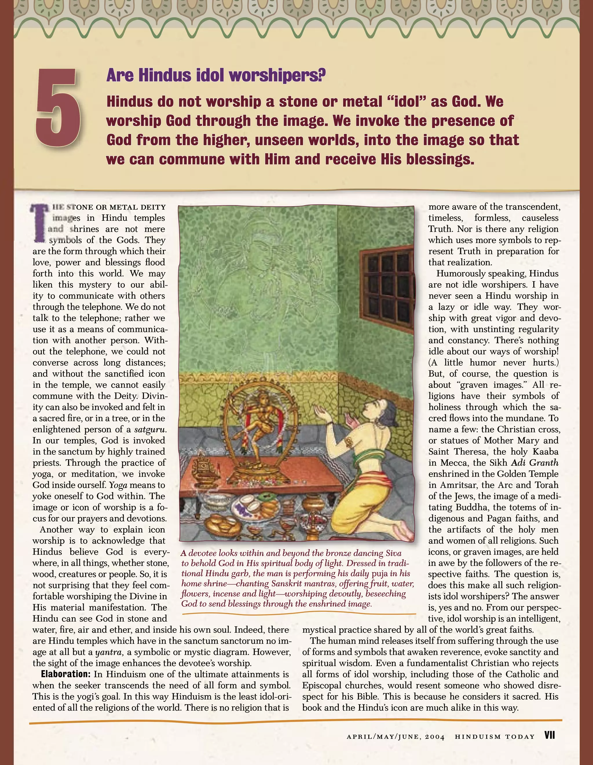 5
                   Are Hindus idol worshipers?
                   Hindus do not worship a stone or metal “idol” as God. We
                   worship God through the image. We invoke the presence of
                   God from the higher, unseen worlds, into the image so that
                   we can commune with Him and receive His blessings.

      he stone or metal deity                                                                          more aware of the transcendent,
      images in Hindu temples                                                                          timeless, formless, causeless
     and shrines are not mere                                                                          Truth. Nor is there any religion
     symbols of the Gods. They                                                                         which uses more symbols to rep-
are the form through which their                                                                       resent Truth in preparation for
love, power and blessings ﬂood                                                                         that realization.
forth into this world. We may                                                                             Humorously speaking, Hindus
liken this mystery to our abil-                                                                        are not idle worshipers. I have
ity to communicate with others                                                                         never seen a Hindu worship in
through the telephone. We do not                                                                       a lazy or idle way. They wor-
talk to the telephone; rather we                                                                       ship with great vigor and devo-
use it as a means of communica-                                                                        tion, with unstinting regularity
tion with another person. With-                                                                        and constancy. There’s nothing
out the telephone, we could not                                                                        idle about our ways of worship!
converse across long distances;                                                                        (A little humor never hurts.)
and without the sanctiﬁed icon                                                                         But, of course, the question is
in the temple, we cannot easily                                                                        about “graven images.” All re-
commune with the Deity. Divin-                                                                         ligions have their symbols of
ity can also be invoked and felt in                                                                    holiness through which the sa-
a sacred ﬁre, or in a tree, or in the                                                                  cred ﬂows into the mundane. To
enlightened person of a satguru.                                                                       name a few: the Christian cross,
In our temples, God is invoked                                                                         or statues of Mother Mary and
in the sanctum by highly trained                                                                       Saint Theresa, the holy Kaaba
priests. Through the practice of                                                                       in Mecca, the Sikh Adi Granth
yoga, or meditation, we invoke                                                                         enshrined in the Golden Temple
God inside ourself. Yoga means to                                                                      in Amritsar, the Arc and Torah
yoke oneself to God within. The                                                                        of the Jews, the image of a medi-
image or icon of worship is a fo-                                                                      tating Buddha, the totems of in-
cus for our prayers and devotions.                                                                     digenous and Pagan faiths, and
  Another way to explain icon                                                                          the artifacts of the holy men
worship is to acknowledge that                                                                         and women of all religions. Such
Hindus believe God is every- A devotee looks within and beyond the bronze dancing Siva                 icons, or graven images, are held
where, in all things, whether stone, to behold God in His spiritual body of light. Dressed in tradi-   in awe by the followers of the re-
wood, creatures or people. So, it is    tional Hindu garb, the man is performing his daily puja in his spective faiths. The question is,
not surprising that they feel com- home shrine—chanting Sanskrit mantras, offering fruit, water, does this make all such religion-
fortable worshiping the Divine in       ﬂowers, incense and light—worshiping devoutly, beseeching      ists idol worshipers? The answer
His material manifestation. The God to send blessings through the enshrined image.                     is, yes and no. From our perspec-
Hindu can see God in stone and                                                                         tive, idol worship is an intelligent,
water, ﬁre, air and ether, and inside his own soul. Indeed, there mystical practice shared by all of the world’s great faiths.
are Hindu temples which have in the sanctum sanctorum no im-              The human mind releases itself from suffering through the use
age at all but a yantra, a symbolic or mystic diagram. However, of forms and symbols that awaken reverence, evoke sanctity and
the sight of the image enhances the devotee’s worship.                  spiritual wisdom. Even a fundamentalist Christian who rejects
   Elaboration: In Hinduism one of the ultimate attainments is all forms of idol worship, including those of the Catholic and
when the seeker transcends the need of all form and symbol. Episcopal churches, would resent someone who showed disre-
This is the yogi’s goal. In this way Hinduism is the least idol-ori- spect for his Bible. This is because he considers it sacred. His
ented of all the religions of the world. There is no religion that is book and the Hindu’s icon are much alike in this way.

                                                                                   a p r i l / m ay / j u n e , 2 0 0 4   h i n d u i s m t o d ay   VII
 