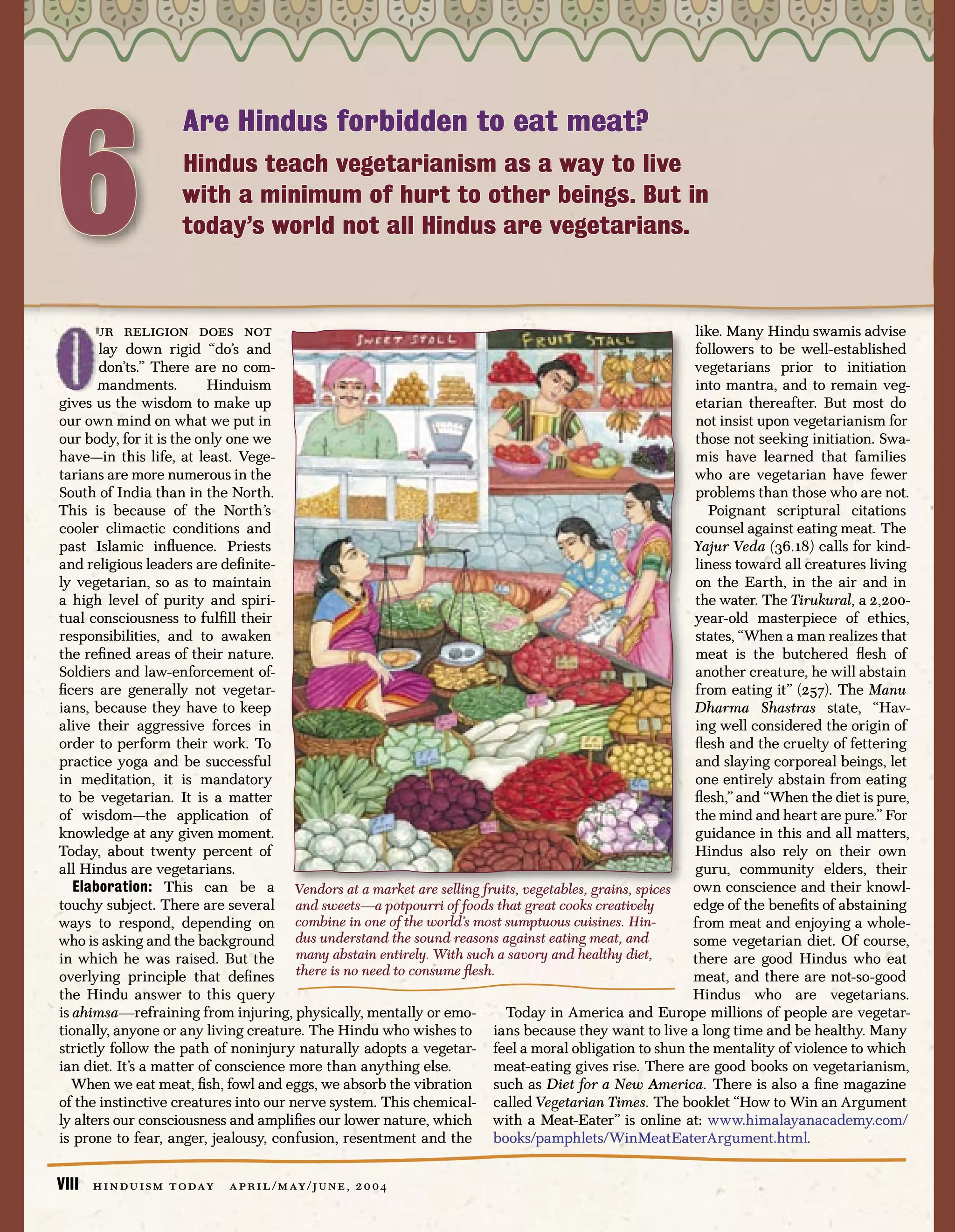 6
                        Are Hindus forbidden to eat meat?
                        Hindus teach vegetarianism as a way to live
                        with a minimum of hurt to other beings. But in
                        today’s world not all Hindus are vegetarians.



       ur religion does not                                                                        like. Many Hindu swamis advise
       lay down rigid “do’s and                                                                    followers to be well-established
       don’ts.” There are no com-                                                                  vegetarians prior to initiation
       mandments.         Hinduism                                                                 into mantra, and to remain veg-
gives us the wisdom to make up                                                                     etarian thereafter. But most do
our own mind on what we put in                                                                     not insist upon vegetarianism for
our body, for it is the only one we                                                                those not seeking initiation. Swa-
have—in this life, at least. Vege-                                                                 mis have learned that families
tarians are more numerous in the                                                                   who are vegetarian have fewer
South of India than in the North.                                                                  problems than those who are not.
This is because of the North’s                                                                       Poignant scriptural citations
cooler climactic conditions and                                                                    counsel against eating meat. The
past Islamic inﬂuence. Priests                                                                     Yajur Veda (36.18) calls for kind-
and religious leaders are deﬁnite-                                                                 liness toward all creatures living
ly vegetarian, so as to maintain                                                                   on the Earth, in the air and in
a high level of purity and spiri-                                                                  the water. The Tirukural, a 2,200-
tual consciousness to fulﬁll their                                                                 year-old masterpiece of ethics,
responsibilities, and to awaken                                                                    states, “When a man realizes that
the reﬁned areas of their nature.                                                                  meat is the butchered ﬂesh of
Soldiers and law-enforcement of-                                                                   another creature, he will abstain
ﬁcers are generally not vegetar-                                                                   from eating it” (257). The Manu
ians, because they have to keep                                                                    Dharma Shastras state, “Hav-
alive their aggressive forces in                                                                   ing well considered the origin of
order to perform their work. To                                                                    ﬂesh and the cruelty of fettering
practice yoga and be successful                                                                    and slaying corporeal beings, let
in meditation, it is mandatory                                                                     one entirely abstain from eating
to be vegetarian. It is a matter                                                                   ﬂesh,” and “When the diet is pure,
of wisdom—the application of                                                                       the mind and heart are pure.” For
knowledge at any given moment.                                                                     guidance in this and all matters,
Today, about twenty percent of                                                                     Hindus also rely on their own
all Hindus are vegetarians.                                                                        guru, community elders, their
   Elaboration: This can be a Vendors at a market are selling fruits, vegetables, grains, spices own conscience and their knowl-
touchy subject. There are several and sweets—a potpourri of foods that great cooks creatively      edge of the beneﬁts of abstaining
ways to respond, depending on combine in one of the world’s most sumptuous cuisines. Hin-          from meat and enjoying a whole-
who is asking and the background dus understand the sound reasons against eating meat, and         some vegetarian diet. Of course,
in which he was raised. But the many abstain entirely. With such a savory and healthy diet,        there are good Hindus who eat
overlying principle that deﬁnes there is no need to consume ﬂesh.                                  meat, and there are not-so-good
the Hindu answer to this query                                                                     Hindus who are vegetarians.
is ahimsa—refraining from injuring, physically, mentally or emo-     Today in America and Europe millions of people are vegetar-
tionally, anyone or any living creature. The Hindu who wishes to ians because they want to live a long time and be healthy. Many
strictly follow the path of noninjury naturally adopts a vegetar- feel a moral obligation to shun the mentality of violence to which
ian diet. It’s a matter of conscience more than anything else.     meat-eating gives rise. There are good books on vegetarianism,
  When we eat meat, ﬁsh, fowl and eggs, we absorb the vibration such as Diet for a New America. There is also a ﬁne magazine
of the instinctive creatures into our nerve system. This chemical- called Vegetarian Times. The booklet “How to Win an Argument
ly alters our consciousness and ampliﬁes our lower nature, which with a Meat-Eater” is online at: www.himalayanacademy.com/
is prone to fear, anger, jealousy, confusion, resentment and the books/pamphlets/WinMeatEaterArgument.html.


VIII   h i n d u i s m t o day   a p r i l / m ay / j u n e , 2 0 0 4
 