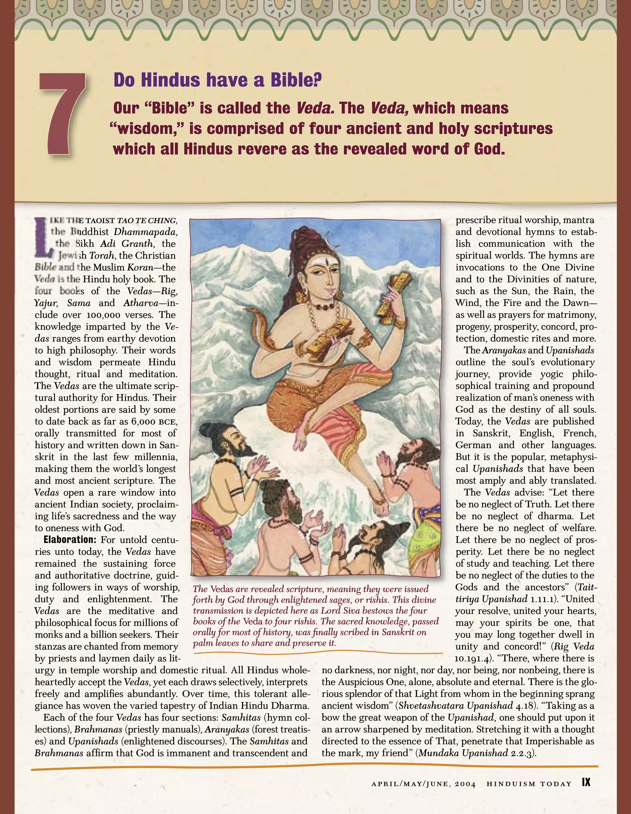 7
                   Do Hindus have a Bible?
                   Our “Bible” is called the Veda. The Veda, which means
                  “wisdom,” is comprised of four ancient and holy scriptures
                  which all Hindus revere as the revealed word of God.



    ike the taoist tao te ching,                                                                    prescribe ritual worship, mantra
    the Buddhist Dhammapada,                                                                        and devotional hymns to estab-
      the Sikh Adi Granth, the                                                                      lish communication with the
       Jewish Torah, the Christian                                                                  spiritual worlds. The hymns are
Bible and the Muslim Koran—the                                                                      invocations to the One Divine
Veda is the Hindu holy book. The                                                                    and to the Divinities of nature,
four books of the Vedas—Rig,                                                                        such as the Sun, the Rain, the
Yajur, Sama and Atharva—in-                                                                         Wind, the Fire and the Dawn—
clude over 100,000 verses. The                                                                      as well as prayers for matrimony,
knowledge imparted by the Ve-                                                                       progeny, prosperity, concord, pro-
das ranges from earthy devotion                                                                     tection, domestic rites and more.
to high philosophy. Their words                                                                        The Aranyakas and Upanishads
and wisdom permeate Hindu                                                                           outline the soul’s evolutionary
thought, ritual and meditation.                                                                     journey, provide yogic philo-
The Vedas are the ultimate scrip-                                                                   sophical training and propound
tural authority for Hindus. Their                                                                   realization of man’s oneness with
oldest portions are said by some                                                                    God as the destiny of all souls.
to date back as far as 6,000 bce,                                                                   Today, the Vedas are published
orally transmitted for most of                                                                      in Sanskrit, English, French,
history and written down in San-                                                                    German and other languages.
skrit in the last few millennia,                                                                    But it is the popular, metaphysi-
making them the world’s longest                                                                     cal Upanishads that have been
and most ancient scripture. The                                                                     most amply and ably translated.
Vedas open a rare window into                                                                          The Vedas advise: “Let there
ancient Indian society, proclaim-                                                                   be no neglect of Truth. Let there
ing life’s sacredness and the way                                                                   be no neglect of dharma. Let
to oneness with God.                                                                                there be no neglect of welfare.
  Elaboration: For untold centu-                                                                    Let there be no neglect of pros-
ries unto today, the Vedas have                                                                     perity. Let there be no neglect
remained the sustaining force                                                                       of study and teaching. Let there
and authoritative doctrine, guid-                                                                   be no neglect of the duties to the
ing followers in ways of worship, The Vedas are revealed scripture, meaning they were issued        Gods and the ancestors” (Tait-
duty and enlightenment. The          forth by God through enlightened sages, or rishis. This divine tiriya Upanishad 1.11.1). “United
Vedas are the meditative and transmission is depicted here as Lord Siva bestows the four            your resolve, united your hearts,
philosophical focus for millions of books of the Veda to four rishis. The sacred knowledge, passed  may your spirits be one, that
monks and a billion seekers. Their orally for most of history, was ﬁnally scribed in Sanskrit on    you may long together dwell in
stanzas are chanted from memory palm leaves to share and preserve it.                               unity and concord!” (Rig Veda
by priests and laymen daily as lit-                                                                 10.191.4). “There, where there is
urgy in temple worship and domestic ritual. All Hindus whole- no darkness, nor night, nor day, nor being, nor nonbeing, there is
heartedly accept the Vedas, yet each draws selectively, interprets the Auspicious One, alone, absolute and eternal. There is the glo-
freely and ampliﬁes abundantly. Over time, this tolerant alle- rious splendor of that Light from whom in the beginning sprang
giance has woven the varied tapestry of Indian Hindu Dharma. ancient wisdom” (Shvetashvatara Upanishad 4.18). “Taking as a
  Each of the four Vedas has four sections: Samhitas (hymn col- bow the great weapon of the Upanishad, one should put upon it
lections), Brahmanas (priestly manuals), Aranyakas (forest treatis- an arrow sharpened by meditation. Stretching it with a thought
es) and Upanishads (enlightened discourses). The Samhitas and directed to the essence of That, penetrate that Imperishable as
Brahmanas afﬁrm that God is immanent and transcendent and the mark, my friend” (Mundaka Upanishad 2.2.3).

                                                                                a p r i l / m ay / j u n e , 2 0 0 4   h i n d u i s m t o d ay   IX
 