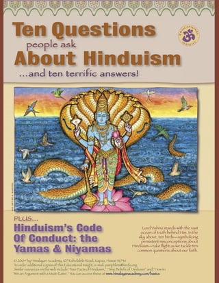Ten Questions                                                                                                            U
                                                                                                                                         CA
                                                                                                                                           TI O




                                                                                                                                              N
                                                                                                                                ED




                                                                                                                                                  AL
                                people ask
                                                                                                                                  IN              T
                                                                                                                                         S IG H




                        About Hinduism
                           …and ten terrific answers!
all art by a. manivel




                        PLUS…
                        Hinduism’s Code                                                                     Lord Vishnu stands with the vast
                                                                                                           ocean of truth behind Him. In the

                        Of Conduct: the                                                                   sky above, ten birds—symbolizing
                                                                                                           persistent misconceptions about

                        Yamas & Niyamas
                                                                                                      Hinduism—take ﬂight as we tackle ten
                                                                                                         common questions about our faith.

                        © 2004 by Himalayan Academy, 107 Kaholalele Road, Kapaa, Hawaii 96746
                        To order additional copies of this Educational Insight, e-mail: pamphlets@hindu.org
                        Similar resources on the web include “Four Facts of Hinduism,” “Nine Beliefs of Hinduism” and “How to
                        Win an Argument with a Meat-Eater.” You can access these at www.himalayanacademy.com/basics.
 