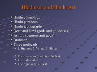 Hinduism and Hindu Art
Hindu cosmology
Hindu pantheon
Hindu iconography
Deva and Devi (gods and goddesses)
Ashura (demons/anti gods)
Brahman
Three godheads:


1. Brahma, 2. Vshnu, 3. Shiva



Their vahanas (mounts/vehicles)
Their attributes
Their gunas (qualities)




 
