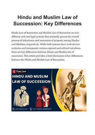 Hindu and Muslim Law of
Succession: Key Differences
Hindu Law of Succession and Muslim Law of Succession are two
different and vast legal systems that primarily govern the overall
process of inheritance and succession of property among Hindus
and Muslims, respectively. While both systems have evolved over
centuries and incorporate various regional and cultural variations,
there are key differences between Hindu and Muslim law of
succession. This article provides a brief discussion of key differences
between the Hindu and Muslim Law of Succession.
 
