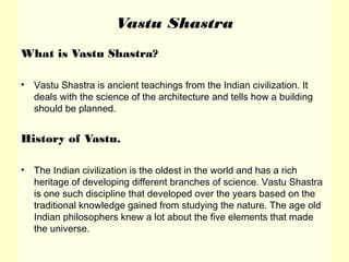 Vastu Shastra
What is Vastu Shastra?
• Vastu Shastra is ancient teachings from the Indian civilization. It
deals with the science of the architecture and tells how a building
should be planned.
History of Vastu.
• The Indian civilization is the oldest in the world and has a rich
heritage of developing different branches of science. Vastu Shastra
is one such discipline that developed over the years based on the
traditional knowledge gained from studying the nature. The age old
Indian philosophers knew a lot about the five elements that made
the universe.
 