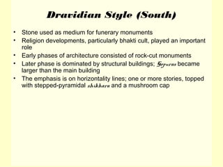 Dravidian Style (South)
• Stone used as medium for funerary monuments
• Religion developments, particularly bhakti cult, played an important
role
• Early phases of architecture consisted of rock-cut monuments
• Later phase is dominated by structural buildings; Gopuras became
larger than the main building
• The emphasis is on horizontality lines; one or more stories, topped
with stepped-pyramidal shikhara and a mushroom cap
 