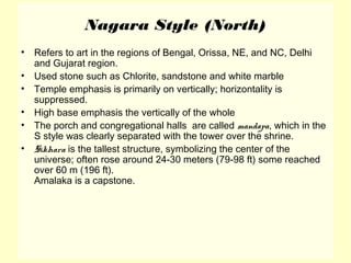 Nagara Style (North)
• Refers to art in the regions of Bengal, Orissa, NE, and NC, Delhi
and Gujarat region.
• Used stone such as Chlorite, sandstone and white marble
• Temple emphasis is primarily on vertically; horizontality is
suppressed.
• High base emphasis the vertically of the whole
• The porch and congregational halls are called mandapa, which in the
S style was clearly separated with the tower over the shrine.
• Sikhara is the tallest structure, symbolizing the center of the
universe; often rose around 24-30 meters (79-98 ft) some reached
over 60 m (196 ft).
Amalaka is a capstone.
 
