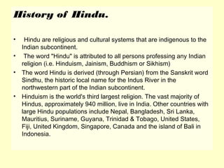 History of Hindu.
• Hindu are religious and cultural systems that are indigenous to the
Indian subcontinent.
• The word "Hindu" is attributed to all persons professing any Indian
religion (i.e. Hinduism, Jainism, Buddhism or Sikhism)
• The word Hindu is derived (through Persian) from the Sanskrit word
Sindhu, the historic local name for the Indus River in the
northwestern part of the Indian subcontinent.
• Hinduism is the world's third largest religion. The vast majority of
Hindus, approximately 940 million, live in India. Other countries with
large Hindu populations include Nepal, Bangladesh, Sri Lanka,
Mauritius, Suriname, Guyana, Trinidad & Tobago, United States,
Fiji, United Kingdom, Singapore, Canada and the island of Bali in
Indonesia.
 