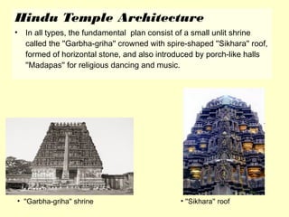 Hindu Temple Architecture
• In all types, the fundamental plan consist of a small unlit shrine
called the ''Garbha-griha'' crowned with spire-shaped ''Sikhara'' roof,
formed of horizontal stone, and also introduced by porch-like halls
''Madapas'' for religious dancing and music.
• ''Garbha-griha'' shrine • ''Sikhara'' roof
 
