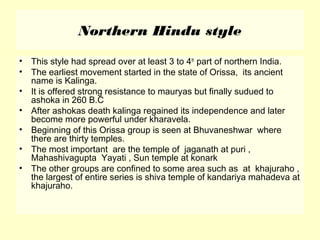 Northern Hindu style
• This style had spread over at least 3 to 4th
part of northern India.
• The earliest movement started in the state of Orissa, its ancient
name is Kalinga.
• It is offered strong resistance to mauryas but finally sudued to
ashoka in 260 B.C
• After ashokas death kalinga regained its independence and later
become more powerful under kharavela.
• Beginning of this Orissa group is seen at Bhuvaneshwar where
there are thirty temples.
• The most important are the temple of jaganath at puri ,
Mahashivagupta Yayati , Sun temple at konark
• The other groups are confined to some area such as at khajuraho ,
the largest of entire series is shiva temple of kandariya mahadeva at
khajuraho.
 