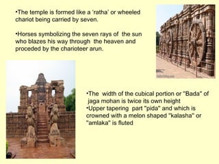 •The temple is formed like a ‘ratha’ or wheeled
chariot being carried by seven.
•Horses symbolizing the seven rays of the sun
who blazes his way through the heaven and
proceded by the charioteer arun.
•The width of the cubical portion or ''Bada'' of
jaga mohan is twice its own height
•Upper tapering part ''pida'' and which is
crowned with a melon shaped ''kalasha'' or
''amlaka'' is fluted
 