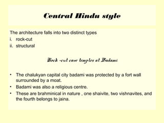 Central Hindu style
The architecture falls into two distinct types
i. rock-cut
ii. structural
Rock –cut cave temples at Badami
• The chalukyan capital city badami was protected by a fort wall
surrounded by a moat.
• Badami was also a religious centre.
• These are brahminical in nature , one shaivite, two vishnavites, and
the fourth belongs to jaina.
 