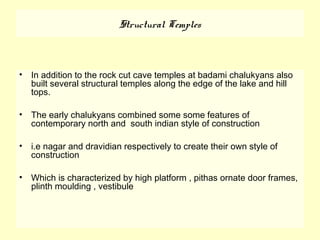 Structural Temples
• In addition to the rock cut cave temples at badami chalukyans also
built several structural temples along the edge of the lake and hill
tops.
• The early chalukyans combined some some features of
contemporary north and south indian style of construction
• i.e nagar and dravidian respectively to create their own style of
construction
• Which is characterized by high platform , pithas ornate door frames,
plinth moulding , vestibule
 