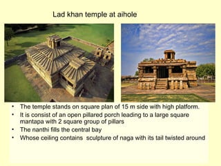 • The temple stands on square plan of 15 m side with high platform.
• It is consist of an open pillared porch leading to a large square
mantapa with 2 square group of pillars
• The nanthi fills the central bay
• Whose ceiling contains sculpture of naga with its tail twisted around
Lad khan temple at aihole
 