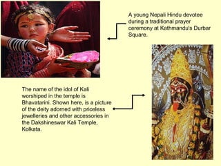 A young Nepali Hindu devotee
during a traditional prayer
ceremony at Kathmandu's Durbar
Square.
The name of the idol of Kali
worshiped in the temple is
Bhavatarini. Shown here, is a picture
of the deity adorned with priceless
jewelleries and other accessories in
the Dakshineswar Kali Temple,
Kolkata.
 