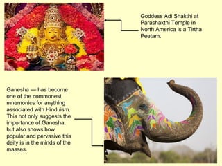 Goddess Adi Shakthi at
Parashakthi Temple in
North America is a Tirtha
Peetam.
Ganesha — has become
one of the commonest
mnemonics for anything
associated with Hinduism.
This not only suggests the
importance of Ganesha,
but also shows how
popular and pervasive this
deity is in the minds of the
masses.
 