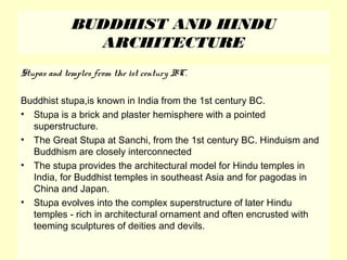 BUDDHIST AND HINDU
ARCHITECTURE
Stupas and temples from the 1st century BC.
Buddhist stupa,is known in India from the 1st century BC.
• Stupa is a brick and plaster hemisphere with a pointed
superstructure.
• The Great Stupa at Sanchi, from the 1st century BC. Hinduism and
Buddhism are closely interconnected
• The stupa provides the architectural model for Hindu temples in
India, for Buddhist temples in southeast Asia and for pagodas in
China and Japan.
• Stupa evolves into the complex superstructure of later Hindu
temples - rich in architectural ornament and often encrusted with
teeming sculptures of deities and devils.
 