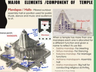 MAJOR ELEMENTS /COMPONENT OF TEMPLE
Mandapas / Halls- Pillared outdoor
assembly hall or pavilion used for public
rituals, dance and music and audience
to sit.
When a temple has more than one
mandapa each one is allocated for
a different function and given a
name to reflect its use like:
• Sabha mandap- For Meeting
• Nritya mandap- For Dancing
• Kalyana mandap- For Marriage
functions
• Ashtana mandapam- Assembly
hall
• Maha mandapam- Big hall for
conducting religious activities.
Presentation By- Ar. Roopa Chikkalgi
16
 