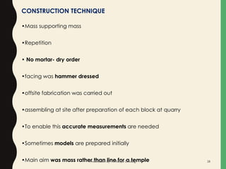 CONSTRUCTION TECHNIQUE
•Mass supporting mass
•Repetition
• No mortar- dry order
•facing was hammer dressed
•offsite fabrication was carried out
•assembling at site after preparation of each block at quarry
•To enable this accurate measurements are needed
•Sometimes models are prepared initially
•Main aim was mass rather than line for a templePresentation By- Ar. Roopa Chikkalgi 28
 