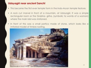 Udayagiri near ancient Sanchi
• This became the first ever temple form in the Indo-Aryan temple feature.
• A rock cut marvel in front of a mountain, at Udayagiri. It was a simple
rectangular room or the Grabha- griha, (symbolic to womb of a woman)
where the main idol was stationed.
• In front of this was a small portico made of stone, which looks like a
imitated model of timbre roofing.
Presentation By- Ar. Roopa Chikkalgi
31
 