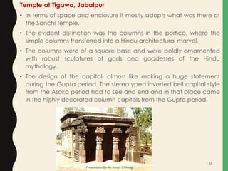 Temple at Tigawa, Jabalpur
• In terms of space and enclosure it mostly adopts what was there at
the Sanchi temple.
• The evident distinction was the columns in the portico, where the
simple columns transferred into a Hindu architectural marvel.
• The columns were of a square base and were boldly ornamented
with robust sculptures of gods and goddesses of the Hindu
mythology.
• The design of the capital, almost like making a huge statement
during the Gupta period. The stereotyped inverted bell capital style
from the Asoka period had to see and end and in that place came
in the highly decorated column capitals from the Gupta period.
Presentation By- Ar. Roopa Chikkalgi
33
 