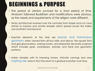 BEGINNINGS & PURPOSE
• Hindu architecture evolved over the centuries from simple rock-cut cave
shrines to massive and ornate temples which spread across the Indian
sub-continent and beyond.
• Essential elements of the style are precise and harmonious
geometry when viewed from all four sides and above, the square form
and grid ground plans, soaring towers, and elaborate decorate sculpture
which includes gods, worshippers, animals, and floral and geometric
patterns.
• Indian temples with its imposing towers, intricate carvings and awe
inspiring size were in fact the result of a gradual evolution over time.
• The period of Jainism survived for a short period of time.
Hinduism followed Buddhism and modifications were obvious,
as the needs and requirements of the religion were different.
Presentation By- Ar. Roopa Chikkalgi 5
 