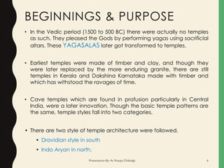 BEGINNINGS & PURPOSE
• In the Vedic period (1500 to 500 BC) there were actually no temples
as such. They pleased the Gods by performing yagas using sacrificial
altars. These YAGASALAS later got transformed to temples.
• Earliest temples were made of timber and clay, and though they
were later replaced by the more enduring granite, there are still
temples in Kerala and Dakshina Karnataka made with timber and
which has withstood the ravages of time.
• Cave temples which are found in profusion particularly in Central
India, were a later innovation. Though the basic temple patterns are
the same, temple styles fall into two categories.
• There are two style of temple architecture were followed.
• Dravidian style in south
• Indo Aryan in north.
Presentation By- Ar. Roopa Chikkalgi 6
 